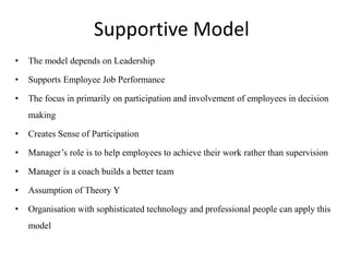 Supportive Model
• The model depends on Leadership
• Supports Employee Job Performance
• The focus in primarily on participation and involvement of employees in decision
making
• Creates Sense of Participation
• Manager’s role is to help employees to achieve their work rather than supervision
• Manager is a coach builds a better team
• Assumption of Theory Y
• Organisation with sophisticated technology and professional people can apply this
model
 