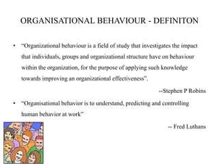 ORGANISATIONAL BEHAVIOUR - DEFINITON
• “Organizational behaviour is a field of study that investigates the impact
that individuals, groups and organizational structure have on behaviour
within the organization, for the purpose of applying such knowledge
towards improving an organizational effectiveness”.
--Stephen P Robins
• “Organisational behavior is to understand, predicting and controlling
human behavior at work”
-- Fred Luthans
 