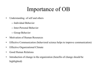 Importance of OB
• Understanding of self and others
-- Individual Behavior
-- Inter-Personal Behavior
-- Group Behavior
• Motivation of Human Resources
• Effective Communication (behavioral science helps to improve communication)
• Effective Organizational Climate
• Good Human Relations
• Introduction of change in the organization (benefits of change should be
highlighted)
 
