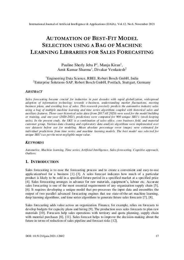 International Journal of Artificial Intelligence & Applications (IJAIA), Vol.12, No.6, November 2021
DOI: 10.5121/ijaia.2021.12602 17
AUTOMATION OF BEST-FIT MODEL
SELECTION USING A BAG OF MACHINE
LEARNING LIBRARIES FOR SALES FORECASTING
Pauline Sherly Jeba P1
, Manju Kiran1
,
Amit Kumar Sharma1
, Divakar Venkatesh2
1
Engineering Data Science, RBEI, Robert Bosch GmbH, India
2
Enterprise Solutions-SAP, Robert Bosch GmbH, Postfach, Stuttgart, Germany
ABSTRACT
Sales forecasting became crucial for industries in past decades with rapid globalization, widespread
adoption of information technology towards e-business, understanding market fluctuations, meeting
business plans, and avoiding loss of sales. This research precisely predicts the automotive industry sales
using a bag of multiple machine learning and time series algorithms coupled with historical sales and
auxiliary features. Three-year historical sales data (from 2017 till 2020) were used for the model building
or training, and one-year (2020-2021) predictions were computed for 900 unique SKU's (stock-keeping
units). In the present study, the SKU is a combination of sales office, core business field, and material
customer group. Various data cleaning and exploratory data analysis algorithms were implemented over
raw datasets before use for modeling. Mean absolute percentage error (mape) were estimated for
individual predictions from time series and machine learning models. The best model was selected for
unique SKU's as per the most negligible mape value.
KEYWORDS
Automotive, Machine learning, Time series, Artificial Intelligence, Sales-forecasting, Cognitive approach,
Outliers.
1. INTRODUCTION
Sales forecasting is to ease the forecasting process and to create a convenient and easy-to-use
application/tool for a business [1]–[3]. A sales forecast indicates how much of a particular
product is likely to be sold in a specified future period in a specified market at a specified price
[4]. Sales forecasting arranges in advance for raw materials, equipment’s, labour etc. Accurate
sales forecasting is one of the most essential requirements of any organization supply chain [5],
[6]. It requires developing a unique model that pre-processes the input data and ensembles the
output of two parallel advanced forecasting engines that use state-of-the-art machine learning,
deep learning algorithms, and time series algorithms to generate future sales forecasts [7], [8].
Sales forecasting adds value across an organization. Finance, for example, relies on forecasts to
develop budgets for capacity plans and hiring [9]. The production uses sales forecasts to plan raw
materials [10]. Forecasts help sales operations with territory and quota planning, supply chain
with material purchases [6], [11]. Sales forecast helps to improve the decision-making about the
future in terms of reduction of sales pipeline and forecast risks [12].
 