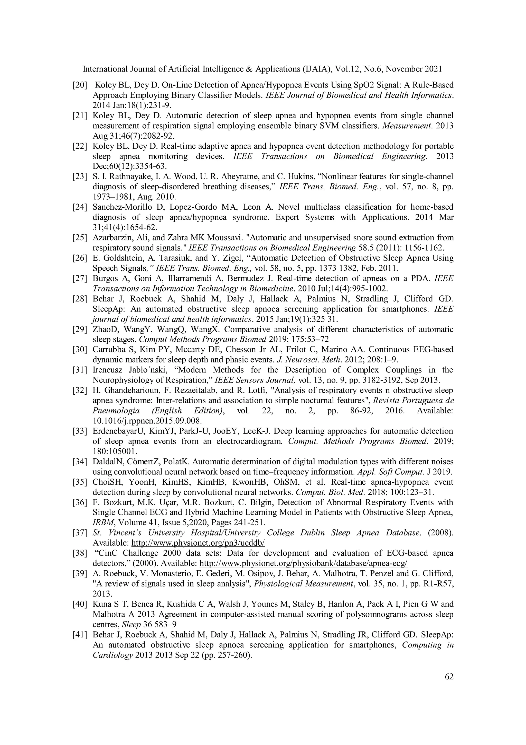 International Journal of Artificial Intelligence & Applications (IJAIA), Vol.12, No.6, November 2021
62
[20] Koley BL, Dey D. On-Line Detection of Apnea/Hypopnea Events Using SpO2 Signal: A Rule-Based
Approach Employing Binary Classifier Models. IEEE Journal of Biomedical and Health Informatics.
2014 Jan;18(1):231-9.
[21] Koley BL, Dey D. Automatic detection of sleep apnea and hypopnea events from single channel
measurement of respiration signal employing ensemble binary SVM classifiers. Measurement. 2013
Aug 31;46(7):2082-92.
[22] Koley BL, Dey D. Real-time adaptive apnea and hypopnea event detection methodology for portable
sleep apnea monitoring devices. IEEE Transactions on Biomedical Engineering. 2013
Dec;60(12):3354-63.
[23] S. I. Rathnayake, I. A. Wood, U. R. Abeyratne, and C. Hukins, “Nonlinear features for single-channel
diagnosis of sleep-disordered breathing diseases,” IEEE Trans. Biomed. Eng., vol. 57, no. 8, pp.
1973–1981, Aug. 2010.
[24] Sanchez-Morillo D, Lopez-Gordo MA, Leon A. Novel multiclass classification for home-based
diagnosis of sleep apnea/hypopnea syndrome. Expert Systems with Applications. 2014 Mar
31;41(4):1654-62.
[25] Azarbarzin, Ali, and Zahra MK Moussavi. "Automatic and unsupervised snore sound extraction from
respiratory sound signals." IEEE Transactions on Biomedical Engineering 58.5 (2011): 1156-1162.
[26] E. Goldshtein, A. Tarasiuk, and Y. Zigel, “Automatic Detection of Obstructive Sleep Apnea Using
Speech Signals,” IEEE Trans. Biomed. Eng., vol. 58, no. 5, pp. 1373 1382, Feb. 2011.
[27] Burgos A, Goni A, Illarramendi A, Bermudez J. Real-time detection of apneas on a PDA. IEEE
Transactions on Information Technology in Biomedicine. 2010 Jul;14(4):995-1002.
[28] Behar J, Roebuck A, Shahid M, Daly J, Hallack A, Palmius N, Stradling J, Clifford GD.
SleepAp: An automated obstructive sleep apnoea screening application for smartphones. IEEE
journal of biomedical and health informatics. 2015 Jan;19(1):325 31.
[29] ZhaoD, WangY, WangQ, WangX. Comparative analysis of different characteristics of automatic
sleep stages. Comput Methods Programs Biomed 2019; 175:53–72
[30] Carrubba S, Kim PY, Mccarty DE, Chesson Jr AL, Frilot C, Marino AA. Continuous EEG-based
dynamic markers for sleep depth and phasic events. J. Neurosci. Meth. 2012; 208:1–9.
[31] Ireneusz Jabło´nski, “Modern Methods for the Description of Complex Couplings in the
Neurophysiology of Respiration,” IEEE Sensors Journal, vol. 13, no. 9, pp. 3182-3192, Sep 2013.
[32] H. Ghandeharioun, F. Rezaeitalab, and R. Lotfi, "Analysis of respiratory events n obstructive sleep
apnea syndrome: Inter-relations and association to simple nocturnal features", Revista Portuguesa de
Pneumologia (English Edition), vol. 22, no. 2, pp. 86-92, 2016. Available:
10.1016/j.rppnen.2015.09.008.
[33] ErdenebayarU, KimYJ, ParkJ-U, JooEY, LeeK-J. Deep learning approaches for automatic detection
of sleep apnea events from an electrocardiogram. Comput. Methods Programs Biomed. 2019;
180:105001.
[34] DaldalN, CömertZ, PolatK. Automatic determination of digital modulation types with different noises
using convolutional neural network based on time–frequency information. Appl. Soft Comput. J 2019.
[35] ChoiSH, YoonH, KimHS, KimHB, KwonHB, OhSM, et al. Real-time apnea-hypopnea event
detection during sleep by convolutional neural networks. Comput. Biol. Med. 2018; 100:123–31.
[36] F. Bozkurt, M.K. Uçar, M.R. Bozkurt, C. Bilgin, Detection of Abnormal Respiratory Events with
Single Channel ECG and Hybrid Machine Learning Model in Patients with Obstructive Sleep Apnea,
IRBM, Volume 41, Issue 5,2020, Pages 241-251.
[37] St. Vincent’s University Hospital/University College Dublin Sleep Apnea Database. (2008).
Available: http://www.physionet.org/pn3/ucddb/
[38] “CinC Challenge 2000 data sets: Data for development and evaluation of ECG-based apnea
detectors,” (2000). Available: http://www.physionet.org/physiobank/database/apnea-ecg/
[39] A. Roebuck, V. Monasterio, E. Gederi, M. Osipov, J. Behar, A. Malhotra, T. Penzel and G. Clifford,
"A review of signals used in sleep analysis", Physiological Measurement, vol. 35, no. 1, pp. R1-R57,
2013.
[40] Kuna S T, Benca R, Kushida C A, Walsh J, Younes M, Staley B, Hanlon A, Pack A I, Pien G W and
Malhotra A 2013 Agreement in computer-assisted manual scoring of polysomnograms across sleep
centres, Sleep 36 583–9
[41] Behar J, Roebuck A, Shahid M, Daly J, Hallack A, Palmius N, Stradling JR, Clifford GD. SleepAp:
An automated obstructive sleep apnoea screening application for smartphones, Computing in
Cardiology 2013 2013 Sep 22 (pp. 257-260).
 