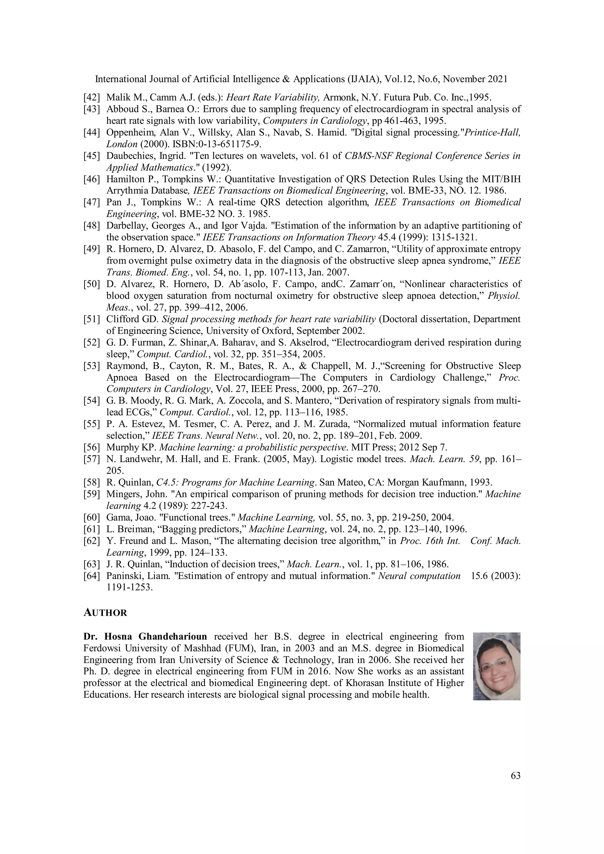 International Journal of Artificial Intelligence & Applications (IJAIA), Vol.12, No.6, November 2021
63
[42] Malik M., Camm A.J. (eds.): Heart Rate Variability, Armonk, N.Y. Futura Pub. Co. Inc.,1995.
[43] Abboud S., Barnea O.: Errors due to sampling frequency of electrocardiogram in spectral analysis of
heart rate signals with low variability, Computers in Cardiology, pp 461-463, 1995.
[44] Oppenheim, Alan V., Willsky, Alan S., Navab, S. Hamid. "Digital signal processing."Printice-Hall,
London (2000). ISBN:0-13-651175-9.
[45] Daubechies, Ingrid. "Ten lectures on wavelets, vol. 61 of CBMS-NSF Regional Conference Series in
Applied Mathematics." (1992).
[46] Hamilton P., Tompkins W.: Quantitative Investigation of QRS Detection Rules Using the MIT/BIH
Arrythmia Database, IEEE Transactions on Biomedical Engineering, vol. BME-33, NO. 12. 1986.
[47] Pan J., Tompkins W.: A real-time QRS detection algorithm, IEEE Transactions on Biomedical
Engineering, vol. BME-32 NO. 3. 1985.
[48] Darbellay, Georges A., and Igor Vajda. "Estimation of the information by an adaptive partitioning of
the observation space." IEEE Transactions on Information Theory 45.4 (1999): 1315-1321.
[49] R. Hornero, D. Alvarez, D. Abasolo, F. del Campo, and C. Zamarron, “Utility of approximate entropy
from overnight pulse oximetry data in the diagnosis of the obstructive sleep apnea syndrome,” IEEE
Trans. Biomed. Eng., vol. 54, no. 1, pp. 107-113, Jan. 2007.
[50] D. Alvarez, R. Hornero, D. Ab´asolo, F. Campo, andC. Zamarr´on, “Nonlinear characteristics of
blood oxygen saturation from nocturnal oximetry for obstructive sleep apnoea detection,” Physiol.
Meas., vol. 27, pp. 399–412, 2006.
[51] Clifford GD. Signal processing methods for heart rate variability (Doctoral dissertation, Department
of Engineering Science, University of Oxford, September 2002.
[52] G. D. Furman, Z. Shinar,A. Baharav, and S. Akselrod, “Electrocardiogram derived respiration during
sleep,” Comput. Cardiol., vol. 32, pp. 351–354, 2005.
[53] Raymond, B., Cayton, R. M., Bates, R. A., & Chappell, M. J.,“Screening for Obstructive Sleep
Apnoea Based on the Electrocardiogram—The Computers in Cardiology Challenge,” Proc.
Computers in Cardiology, Vol. 27, IEEE Press, 2000, pp. 267–270.
[54] G. B. Moody, R. G. Mark, A. Zoccola, and S. Mantero, “Derivation of respiratory signals from multi-
lead ECGs,” Comput. Cardiol., vol. 12, pp. 113–116, 1985.
[55] P. A. Estevez, M. Tesmer, C. A. Perez, and J. M. Zurada, “Normalized mutual information feature
selection,” IEEE Trans. Neural Netw., vol. 20, no. 2, pp. 189–201, Feb. 2009.
[56] Murphy KP. Machine learning: a probabilistic perspective. MIT Press; 2012 Sep 7.
[57] N. Landwehr, M. Hall, and E. Frank. (2005, May). Logistic model trees. Mach. Learn. 59, pp. 161–
205.
[58] R. Quinlan, C4.5: Programs for Machine Learning. San Mateo, CA: Morgan Kaufmann, 1993.
[59] Mingers, John. "An empirical comparison of pruning methods for decision tree induction." Machine
learning 4.2 (1989): 227-243.
[60] Gama, Joao. "Functional trees." Machine Learning, vol. 55, no. 3, pp. 219-250, 2004.
[61] L. Breiman, “Bagging predictors,” Machine Learning, vol. 24, no. 2, pp. 123–140, 1996.
[62] Y. Freund and L. Mason, “The alternating decision tree algorithm,” in Proc. 16th Int. Conf. Mach.
Learning, 1999, pp. 124–133.
[63] J. R. Quinlan, “Induction of decision trees,” Mach. Learn., vol. 1, pp. 81–106, 1986.
[64] Paninski, Liam. "Estimation of entropy and mutual information." Neural computation 15.6 (2003):
1191-1253.
AUTHOR
Dr. Hosna Ghandeharioun received her B.S. degree in electrical engineering from
Ferdowsi University of Mashhad (FUM), Iran, in 2003 and an M.S. degree in Biomedical
Engineering from Iran University of Science & Technology, Iran in 2006. She received her
Ph. D. degree in electrical engineering from FUM in 2016. Now She works as an assistant
professor at the electrical and biomedical Engineering dept. of Khorasan Institute of Higher
Educations. Her research interests are biological signal processing and mobile health.
 