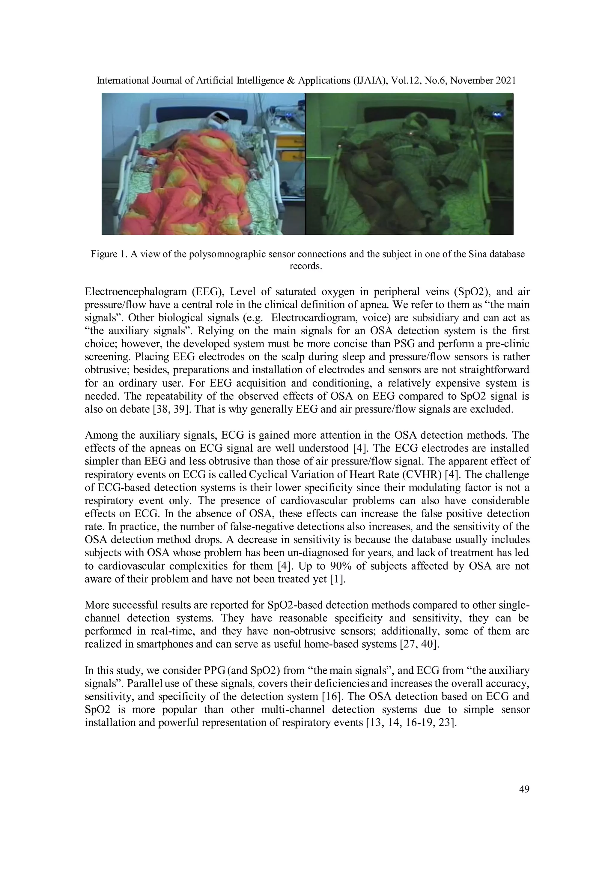 International Journal of Artificial Intelligence & Applications (IJAIA), Vol.12, No.6, November 2021
49
Figure 1. A view of the polysomnographic sensor connections and the subject in one of the Sina database
records.
Electroencephalogram (EEG), Level of saturated oxygen in peripheral veins (SpO2), and air
pressure/flow have a central role in the clinical definition of apnea. We refer to them as “the main
signals”. Other biological signals (e.g. Electrocardiogram, voice) are subsidiary and can act as
“the auxiliary signals”. Relying on the main signals for an OSA detection system is the first
choice; however, the developed system must be more concise than PSG and perform a pre-clinic
screening. Placing EEG electrodes on the scalp during sleep and pressure/flow sensors is rather
obtrusive; besides, preparations and installation of electrodes and sensors are not straightforward
for an ordinary user. For EEG acquisition and conditioning, a relatively expensive system is
needed. The repeatability of the observed effects of OSA on EEG compared to SpO2 signal is
also on debate [38, 39]. That is why generally EEG and air pressure/flow signals are excluded.
Among the auxiliary signals, ECG is gained more attention in the OSA detection methods. The
effects of the apneas on ECG signal are well understood [4]. The ECG electrodes are installed
simpler than EEG and less obtrusive than those of air pressure/flow signal. The apparent effect of
respiratory events on ECG is called Cyclical Variation of Heart Rate (CVHR) [4]. The challenge
of ECG-based detection systems is their lower specificity since their modulating factor is not a
respiratory event only. The presence of cardiovascular problems can also have considerable
effects on ECG. In the absence of OSA, these effects can increase the false positive detection
rate. In practice, the number of false-negative detections also increases, and the sensitivity of the
OSA detection method drops. A decrease in sensitivity is because the database usually includes
subjects with OSA whose problem has been un-diagnosed for years, and lack of treatment has led
to cardiovascular complexities for them [4]. Up to 90% of subjects affected by OSA are not
aware of their problem and have not been treated yet [1].
More successful results are reported for SpO2-based detection methods compared to other single-
channel detection systems. They have reasonable specificity and sensitivity, they can be
performed in real-time, and they have non-obtrusive sensors; additionally, some of them are
realized in smartphones and can serve as useful home-based systems [27, 40].
In this study, we consider PPG(and SpO2) from “the main signals”, and ECG from “the auxiliary
signals”. Paralleluse of these signals, covers their deficienciesand increases the overall accuracy,
sensitivity, and specificity of the detection system [16]. The OSA detection based on ECG and
SpO2 is more popular than other multi-channel detection systems due to simple sensor
installation and powerful representation of respiratory events [13, 14, 16-19, 23].
 