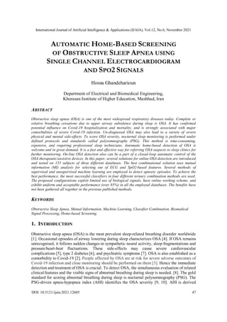 International Journal of Artificial Intelligence & Applications (IJAIA), Vol.12, No.6, November 2021
DOI: 10.5121/ijaia.2021.12605 47
AUTOMATIC HOME-BASED SCREENING
OF OBSTRUCTIVE SLEEP APNEA USING
SINGLE CHANNEL ELECTROCARDIOGRAM
AND SPO2 SIGNALS
Hosna Ghandeharioun
Department of Electrical and Biomedical Engineering,
Khorasan Institute of Higher Education, Mashhad, Iran
ABSTRACT
Obstructive sleep apnea (OSA) is one of the most widespread respiratory diseases today. Complete or
relative breathing cessations due to upper airway subsidence during sleep is OSA. It has confirmed
potential influence on Covid-19 hospitalization and mortality, and is strongly associated with major
comorbidities of severe Covid-19 infection. Un-diagnosed OSA may also lead to a variety of severe
physical and mental side-effects. To score OSA severity, nocturnal sleep monitoring is performed under
defined protocols and standards called polysomnography (PSG). This method is time-consuming,
expensive, and requiring professional sleep technicians. Automatic home-based detection of OSA is
welcome and in great demand. It is a fast and effective way for referring OSA suspects to sleep clinics for
further monitoring. On-line OSA detection also can be a part of a closed-loop automatic control of the
OSA therapeutic/assistive devices. In this paper, several solutions for online OSA detection are introduced
and tested on 155 subjects of three different databases. The best combinational solution uses mutual
information (MI) analysis for selecting out of ECG and SpO2-based features. Several methods of
supervised and unsupervised machine learning are employed to detect apnoeic episodes. To achieve the
best performance, the most successful classifiers in four different ternary combination methods are used.
The proposed configurations exploit limited use of biological signals, have online working scheme, and
exhibit uniform and acceptable performance (over 85%) in all the employed databases. The benefits have
not been gathered all together in the previous published methods.
KEYWORDS
Obstructive Sleep Apnea, Mutual Information, Machine Learning, Classifier Combination, Biomedical
Signal Processing, Home-based Screening.
1. INTRODUCTION
Obstructive sleep apnea (OSA) is the most prevalent sleep-related breathing disorder worldwide
[1]. Occasional episodes of airway lowering during sleep characterizes OSA [4]. If OSA remains
unrecognised, it follows sudden changes in sympathetic neural activity, sleep fragmentations and
pressure/heart-beat fluctuations. These side-effects may cause severe cardiovascular
complications [5], type 2 diabetes [6], and psychiatric symptoms [7]. OSA is also established as a
comorbidity to Covid-19 [2]. People affected by OSA are at risk for severe adverse outcomes of
Covid-19 infection and close monitoring should be performed on them [3]. Hence the immediate
detection and treatment of OSA is crucial. To detect OSA, the simultaneous evaluation of related
clinical features and the visible signs of abnormal breathing during sleep is needed. [8]. The gold
standard for scoring abnormal breathing during sleep is nocturnal polysomnography (PSG). The
PSG-driven apnea-hypopnea index (AHI) identifies the OSA severity [9, 10]. AHI is derived
 
