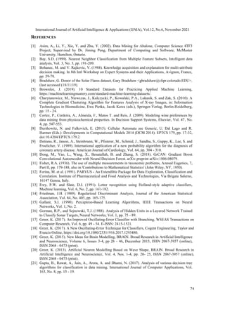 International Journal of Artificial Intelligence & Applications (IJAIA), Vol.12, No.6, November 2021
74
REFERENCES
[1] Asim, A., Li, Y., Xie, Y. and Zhu, Y. (2002). Data Mining for Abalone, Computer Science 4TF3
Project, Supervised by Dr. Jiming Peng, Department of Computing and Software, McMaster
University, Hamilton, Ontario.
[2] Bay, S.D. (1999). Nearest Neighbor Classification from Multiple Feature Subsets, Intelligent data
analysis, Vol. 3, No. 3, pp. 191-209.
[3] Bohanec, M. and V. Rajkovic, V. (1988). Knowledge acquisition and explanation for multi-attribute
decision making. In 8th Intl Workshop on Expert Systems and their Applications, Avignon, France,
pp. 59-78.
[4] Bradshaw, G. Donor of the Solar Flares dataset, Gary Bradshaw <gbradshaw@clipr.colorado.EDU>.
(last accessed (18/11/19).
[5] Brownlee, J. (2019). 10 Standard Datasets for Practicing Applied Machine Learning,
https://machinelearningmastery.com/standard-machine-learning-datasets/.
[6] Charytanowicz, M., Niewczas, J., Kulczycki, P., Kowalski, P.A., Lukasik, S. and Zak, S. (2010). A
Complete Gradient Clustering Algorithm for Features Analysis of X-ray Images, in: Information
Technologies in Biomedicine, Ewa Pietka, Jacek Kawa (eds.), Springer-Verlag, Berlin-Heidelberg,
pp. 15 - 24.
[7] Cortez, P., Cerdeira, A., Almeida, F., Matos T. and Reis, J. (2009). Modeling wine preferences by
data mining from physicochemical properties. In Decision Support Systems, Elsevier, Vol. 47, No.
4, pp. 547-553.
[8] Dershowitz, N. and Falkovich, E. (2015). Cellular Automata are Generic, U. Dal Lago and R.
Harmer (Eds.): Developments in Computational Models 2014 (DCM 2014). EPTCS 179, pp. 17-32,
doi:10.4204/EPTCS.179.2.
[9] Detrano, R., Janosi, A., Steinbrunn, W., Pfisterer, M., Schmid, J., Sandhu, S., Guppy, K., Lee, S. and
Froelicher, V. (1989). International application of a new probability algorithm for the diagnosis of
coronary artery disease. American Journal of Cardiology, Vol. 64, pp. 304 - 310.
[10] Dong, M., Yao, L., Wang, X., Benatallah, B. and Zhang, S. (2018). GrCAN: Gradient Boost
Convolutional Autoencoder with Neural Decision Forest. arXiv preprint arXiv:1806.08079.
[11] Fisher, R.A. (1936). The use of multiple measurements in taxonomic problems, Annual Eugenics, 7,
Part II, pp. 179-188, also in 'Contributions to Mathematical Statistics' (John Wiley, NY, 1950).
[12] Forina, M. et al. (1991). PARVUS - An Extendible Package for Data Exploration, Classification and
Correlation. Institute of Pharmaceutical and Food Analysis and Technologies, Via Brigata Salerno,
16147 Genoa, Italy.
[13] Frey, P.W. and Slate, D.J. (1991). Letter recognition using Holland-style adaptive classifiers,
Machine learning, Vol. 6, No. 2, pp. 161-182.
[14] Friedman, J.H. (1989). Regularized Discriminant Analysis, Journal of the American Statistical
Association, Vol. 84, No. 405, pp. 165-175.
[15] Gallant, S.I. (1990). Perceptron-Based Learning Algorithms, IEEE Transactions on Neural
Networks, Vol. 1, No. 2.
[16] Gorman, R.P., and Sejnowski, T.J. (1988). Analysis of Hidden Units in a Layered Network Trained
to Classify Sonar Targets, Neural Networks, Vol. 1, pp. 75 - 89.
[17] Greer, K. (2017). An Improved Oscillating-Error Classifier with Branching, WSEAS Transactions on
Computer Research, Vol. 6, pp. 49 - 54. E-ISSN: 2415-1521.
[18] Greer, K. (2017). A New Oscillating-Error Technique for Classifiers, Cogent Engineering, Taylor and
Francis Online, https://doi.org/10.1080/23311916.2017.1293480.
[19] Greer, K. (2015). New Ideas for Brain Modelling, BRAIN. Broad Research in Artificial Intelligence
and Neuroscience, Volume 6, Issues 3-4, pp 26 - 46, December 2015, ISSN 2067-3957 (online),
ISSN 2068 - 0473 (print).
[20] Greer, K. (2013). Artificial Neuron Modelling Based on Wave Shape, BRAIN. Broad Research in
Artificial Intelligence and Neuroscience, Vol. 4, Nos. 1-4, pp. 20- 25, ISSN 2067-3957 (online),
ISSN 2068 - 0473 (print).
[21] Gupta, B., Rawat, A., Jain, A., Arora, A. and Dhami, N. (2017). Analysis of various decision tree
algorithms for classification in data mining. International Journal of Computer Applications, Vol.
163, No. 8, pp. 15 - 19.
 