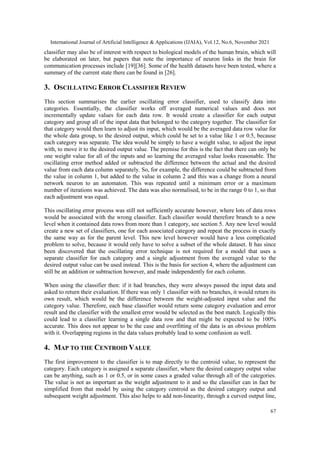 International Journal of Artificial Intelligence & Applications (IJAIA), Vol.12, No.6, November 2021
67
classifier may also be of interest with respect to biological models of the human brain, which will
be elaborated on later, but papers that note the importance of neuron links in the brain for
communication processes include [19][36]. Some of the health datasets have been tested, where a
summary of the current state there can be found in [26].
3. OSCILLATING ERROR CLASSIFIER REVIEW
This section summarises the earlier oscillating error classifier, used to classify data into
categories. Essentially, the classifier works off averaged numerical values and does not
incrementally update values for each data row. It would create a classifier for each output
category and group all of the input data that belonged to the category together. The classifier for
that category would then learn to adjust its input, which would be the averaged data row value for
the whole data group, to the desired output, which could be set to a value like 1 or 0.5, because
each category was separate. The idea would be simply to have a weight value, to adjust the input
with, to move it to the desired output value. The premise for this is the fact that there can only be
one weight value for all of the inputs and so learning the averaged value looks reasonable. The
oscillating error method added or subtracted the difference between the actual and the desired
value from each data column separately. So, for example, the difference could be subtracted from
the value in column 1, but added to the value in column 2 and this was a change from a neural
network neuron to an automaton. This was repeated until a minimum error or a maximum
number of iterations was achieved. The data was also normalised, to be in the range 0 to 1, so that
each adjustment was equal.
This oscillating error process was still not sufficiently accurate however, where lots of data rows
would be associated with the wrong classifier. Each classifier would therefore branch to a new
level when it contained data rows from more than 1 category, see section 5. Any new level would
create a new set of classifiers, one for each associated category and repeat the process in exactly
the same way as for the parent level. This new level however would have a less complicated
problem to solve, because it would only have to solve a subset of the whole dataset. It has since
been discovered that the oscillating error technique is not required for a model that uses a
separate classifier for each category and a single adjustment from the averaged value to the
desired output value can be used instead. This is the basis for section 4, where the adjustment can
still be an addition or subtraction however, and made independently for each column.
When using the classifier then: if it had branches, they were always passed the input data and
asked to return their evaluation. If there was only 1 classifier with no branches, it would return its
own result, which would be the difference between the weight-adjusted input value and the
category value. Therefore, each base classifier would return some category evaluation and error
result and the classifier with the smallest error would be selected as the best match. Logically this
could lead to a classifier learning a single data row and that might be expected to be 100%
accurate. This does not appear to be the case and overfitting of the data is an obvious problem
with it. Overlapping regions in the data values probably lead to some confusion as well.
4. MAP TO THE CENTROID VALUE
The first improvement to the classifier is to map directly to the centroid value, to represent the
category. Each category is assigned a separate classifier, where the desired category output value
can be anything, such as 1 or 0.5, or in some cases a graded value through all of the categories.
The value is not as important as the weight adjustment to it and so the classifier can in fact be
simplified from that model by using the category centroid as the desired category output and
subsequent weight adjustment. This also helps to add non-linearity, through a curved output line,
 