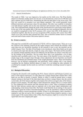International Journal of Artificial Intelligence & Applications (IJAIA), Vol.12, No.6, November 2021
73
7.3.1. Dataset Normalisation
The results in Table 1 are very impressive, but maybe not the whole story. The Wine Quality
dataset [7] illustrates another point. For one test, it was divided into a train set of 1100 data rows
and a separate test set of 499 rows. Normalising the data was then done in one of two ways. The
first way would be to normalise over each dataset separately. This would potentially create
different minimum and maximum values for each dataset. The other way would be to normalise
over both datasets together and use the same minimum and maximum value to normalise either
with. This could potentially change the result of the classification for a previously unseen dataset.
In the case of the wine quality data, if the train and test sets were normalised separately, the test
set would be recognised at only 86.5% accuracy (431 correct from 499). If the datasets were
normalised together, then the test set was recognised at 90% accuracy (451 correct from 499),
which is on a par with the other selected best value. This is therefore another factor to consider
and could lead to better results if the correct option is chosen.
8. CONCLUSIONS
This paper has extended the work reported in [17][18], with two improvements. These are to use
the centroid as the matching criterion for the output category and to branch the classifier when
some data rows are incorrectly classified. As the structure is now a tree, the classifier can be
called Category Trees. The idea of fixed bands is also introduced, where these bands can be used
to classify some input data directly, simply by using value ranges. The bands and the classifiers
are currently trained separately and are not linked-up, but the bands can remove some data rows
for the training of the classifiers. The test results show that it can out-perform a lot of other
classifiers and is probably easier to use. The exact nature of the classifier is now a lot clearer. It
simply maps to the averaged values through a linear adjustment, but non-linearities can benefit
from the distributed and unrelated nature of the weight-adjustment values. These non-linearities
however, can be built-up systematically and holistically, which explains why it can classify
something like the Abalone shellfish dataset [1] better. It is not helped by other methods, for
overfitting for example, but the results are such that it would take something unusual to improve
it further.
8.1. Biological Discussion
Comparing the classifier with something like PCA, feature selection and biological systems can
lead to some logical conclusions. If a data object has a unique feature (data column) then a data
band can use that to classify it directly. Maybe in effect, it could be passed down a unique
channel relating to that band. If the data object does not have a unique feature, then the current
system takes all of the features together and compares that with an averaged value of the features
present in each category. The data object is then allocated the category that it is a closest match
to. The comparison with neurons and links between them is clear. There is biological evidence
that the links between neurons play an important role in the actual signal interpretation and
understanding in the human brain [36]. The bands would therefore be an analogy to the neuron
links. If the signal fits inside of the band boundaries, it can be classified as whatever the band
represents without a neuron interpreting it further. If there is any discrepancy, then a classifier is
required to sort that out and so this is analogous to a neuron being created to process a more
mixed signal. If the neuron behaves like a filter, then the process might be to convert the mixed
signal back into more singular parts again.
 