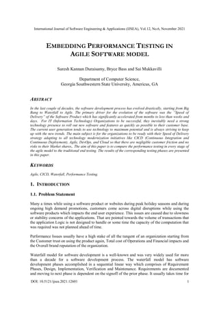 International Journal of Software Engineering & Applications (IJSEA), Vol.12, No.6, November 2021
DOI: 10.5121/ijsea.2021.12601 1
EMBEDDING PERFORMANCE TESTING IN
AGILE SOFTWARE MODEL
Suresh Kannan Duraisamy, Bryce Bass and Sai Mukkavilli
Department of Computer Science,
Georgia Southwestern State University, Americus, GA
ABSTRACT
In the last couple of decades, the software development process has evolved drastically, starting from Big
Bang to Waterfall to Agile. The primary driver for the evolution of the software was the “Speed of
Delivery” of the Software Product which has significantly accelerated from months to less than weeks and
days. For IT (Information Technology) Organizations to be successful, they inevitably need a strong
technology presence to roll out new software and features as quickly as possible to their customer base.
The current user generation tends to use technology to maximum potential and is always striving to keep
up with the new trends. The main subject is for the organizations to be ready with their Speed of Delivery
strategy adapting to all technology modernization initiatives like CICD (Continuous Integration and
Continuous Deployment), Agile, DevOps, and Cloud so that there are negligible customer friction and no
risks to their Market shares,. The aim of this paper is to compare the performance testing in every stage of
the agile model to the traditional end testing. The results of the corresponding testing phases are presented
in this paper.
KEYWORDS
Agile, CICD, Waterfall, Performance Testing.
1. INTRODUCTION
1.1. Problem Statement
Many a times while using a software product or websites during peak holiday seasons and during
ongoing high demand promotions, customers come across digital disruptions while using the
software products which impacts the end user experience. This issues are caused due to slowness
or stability concerns of the applications. That are pointed towards the volume of transactions that
the application Logic is not designed to handle or some time the capacity of the computation that
was required was not planned ahead of time.
Performance Issues usually have a high stake of all the tangent of an organization starting from
the Customer trust on using the product again, Total cost of Operations and Financial impacts and
the Overall brand reputation of the organization.
Waterfall model for software development is a well-known and was very widely used for more
than a decade for a software development process. The waterfall model has software
development phases accomplished in a sequential linear way which comprises of Requirement
Phases, Design, Implementation, Verification and Maintenance. Requirements are documented
and moving to next phase is dependent on the signoff of the prior phase. It usually takes time for
 