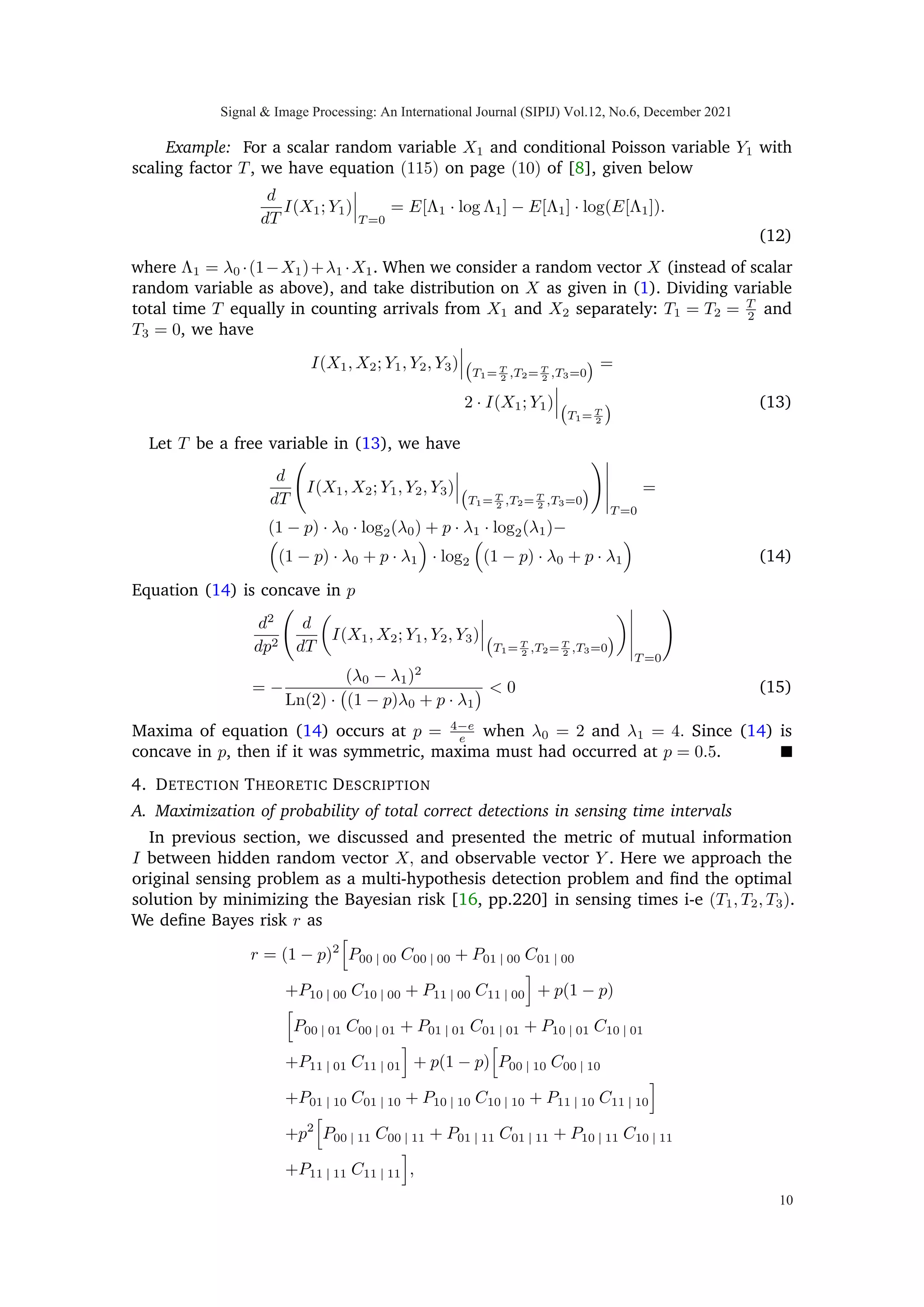 Bernoulli random variable X1 and Y1 which is a scalar and two component Poisson
mixture. The probability mass function of Y1 is then given as
f(y1) = (1 − p) · Poiss(y1; Tλ0) + p · Poiss(y1; Tλ1).
The mutual information I can be written as
I(X1; Y1) = H(Y1) − H(Y1|X1)
where H(·) is the Shannon entropy, which is defined as a discrete functional H : f →
−
P
Y ∈Y
f · log2(f) and f is the probability mass function of random variate Y with Y as
the corresponding support. We may write H(Y1) as
H(Y1) = −
∞
X
y1=0

[(1 − p) · Poiss(y1; Tλ0) + p
· Poiss(y1; Tλ1)] · log2[(1 − p) · Poiss(y1; Tλ0)
+ p · Poiss(y1; Tλ1)]

,
and
H(Y1|X1) =
X
x1∈X1
f(x1)
∞
X
y1=0
−f(y1|x1) · log2[f(y1|x1)]
= −

(1 − p)
∞
X
y1=0
Poiss(y1; Tλ0)
· log2[Poiss(y1; Tλ0)] + p
∞
X
y1=0
Poiss(y1; Tλ1)
· log2[Poiss(y1; Tλ1)]

.
In Fig. (4), for a scalar Poisson channel discussed above, I(X1; Y1) and Pd illustrates a
monotonic relationship w.r.t T, as expected.
B. Vector Poisson channel
Mutual information between two random vectors can be defined as the difference
between the total entropy in one random vector and the conditional entropy in the second
random vector given the first vector. We write
I(X; Y ) = H(Y ) − H(Y |X) (7)
The conditional entropy H(Y |X) is calculated from the conditional probability mass
functions f(y|X = [x1 x2]|
) defined as
f(y|X = [0 0]|
)
= Poiss(y1; λ0T1) · Poiss(y2; λ0T2) · Poiss(y3; 2λ0T3),
f(y|X = [0 1]|
)
= Poiss(y1; λ0T1) · Poiss(y2; λ1T2) · Poiss(y3; (λ0 + λ1)T3),
f(y|X = [1 0]|
)
= Poiss(y1; λ1T1) · Poiss(y2; λ0T2) · Poiss(y3; (λ1 + λ0)T3),
f(y|X = [1 1]|
)
= Poiss(y1; λ1T1) · Poiss(y2; λ1T2) · Poiss(y3; 2λ1T3).
Signal  Image Processing: An International Journal (SIPIJ) Vol.12, No.6, December 2021
7
 