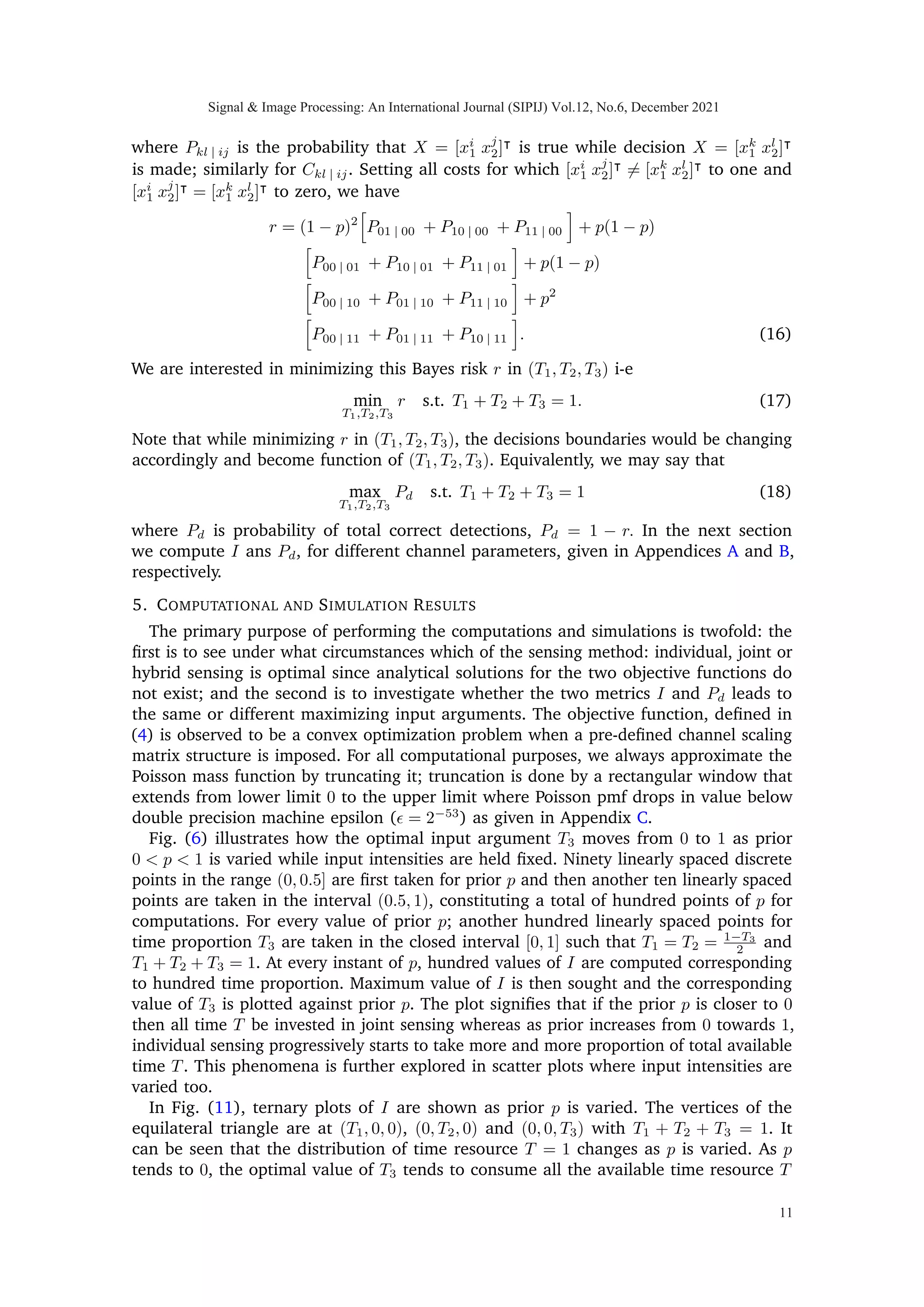 The marginal probability mass function of Y is then given as
f(y)
= (1 − p)2
· f(y|X = [0 0]|
) + p(1 − p)·
f(y|X = [0 1]|
) + p(1 − p) · f(y|X = [1 0]|
)+
p2
· f(y|X = [1 1]|
). (8)
Using the identity defined in (7) and the definition of entropy defined above, the mutual
information I(X; Y ) becomes
I(X; Y )
=
∞
X
y1=0
∞
X
y2=0
∞
X
y3=0
−f(y1, y2, y3) · log2[f(y1, y2, y3)])
−
X
X∈X
f(x)
h ∞
X
y1=0
∞
X
y2=0
∞
X
y3=0
−f(y1, y2, y3|X)
· log2[f(y1, y2, y3|X)]
i
. (9)
A complete expression for mutual information is given in Appendix A.
Fig. (3) illustrates the concavity of mutual information as a function of T3 (constrained
problem), in a vector Poisson channel defined in (2) and illustrated in Fig. (1), when
three sensing times are varied according to (T1, T2, T3) = (1−T3
2 , 1−T3
2 , T3) and 0 ≤ T3 ≤ 1.
It can also be seen that the two metrics Pd and I are maximizing at two different input
argument values.
Theorem 1: I(X1, X2; Y1, Y2, Y3) is concave in T3 = 0 plane.
Proof:
I(X1, X2; Y1, Y2, Y3)
 