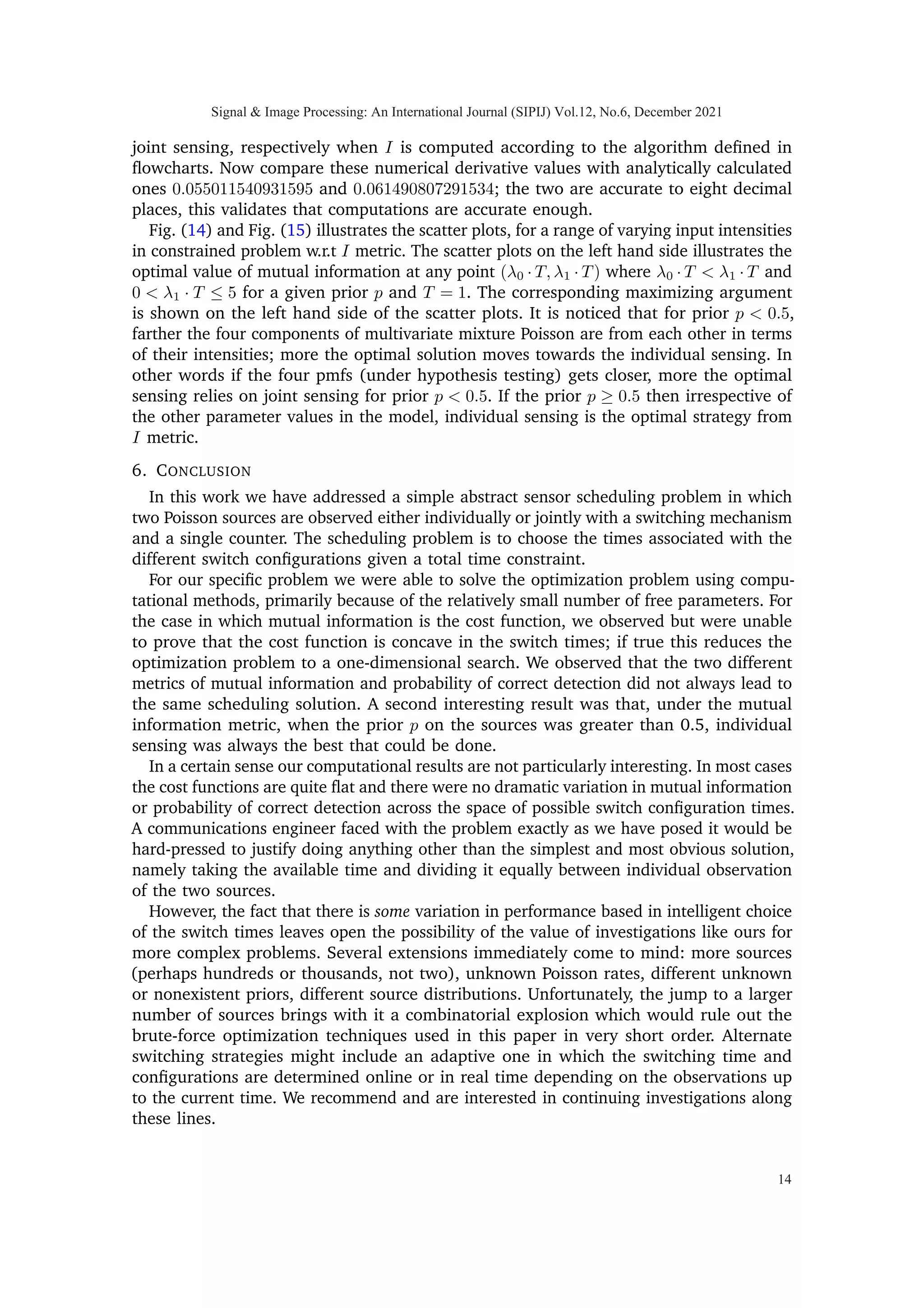 T3=0
= I(X1, X2; Y1, Y2)
By chain rule of mutual information:
I(X1, X2; Y1, Y2) = I(X1, X2; Y1) + I(X1, X2; Y2|Y1)
=I(X1; Y1) + I(X2; Y2). (10)
We note in (10) that each I(Xi; Yi) is solely a function of Ti and also concave in it [9,
p. 1306][13]. We further know that sum of concave functions is a concave function.
Therefore I(X1, X2; Y1, Y2) is concave in T1 and T2 when T3 = 0. This concludes the
proof.
Theorem 2: I(X1, X2; Y1, Y2, Y3) is symmetric in variables T1 and T2.
Proof: Mutual information I(X1, X2; Y1, Y2, Y3) given in appendix A is invariant under
any permutation of variables T1 and T2. That means interchanging the two variables
leaves the expression unchanged.
If we further expand the expression for mutual information between X and Y using
chain rule [14] [15] as,
I(X1, X2; Y1, Y2, Y3)
= I(X1, X2; Y1) + I(X1, X2; Y2|Y1) + I(X1, X2; Y3|Y1, Y2)
= I(X1; Y1) +
0
z }| {
I(X2; Y1|X1) +
0
z }| {
I(X1; Y2|Y1) +
I(X2;Y2)
z }| {
I(X2; Y2|Y1, X1) +I(X1, X2; Y3|Y1, Y2)
= I(X1; Y1) + I(X2; Y2) + I(X1, X2; Y3|Y1, Y2). (11)
Signal  Image Processing: An International Journal (SIPIJ) Vol.12, No.6, December 2021
8
 