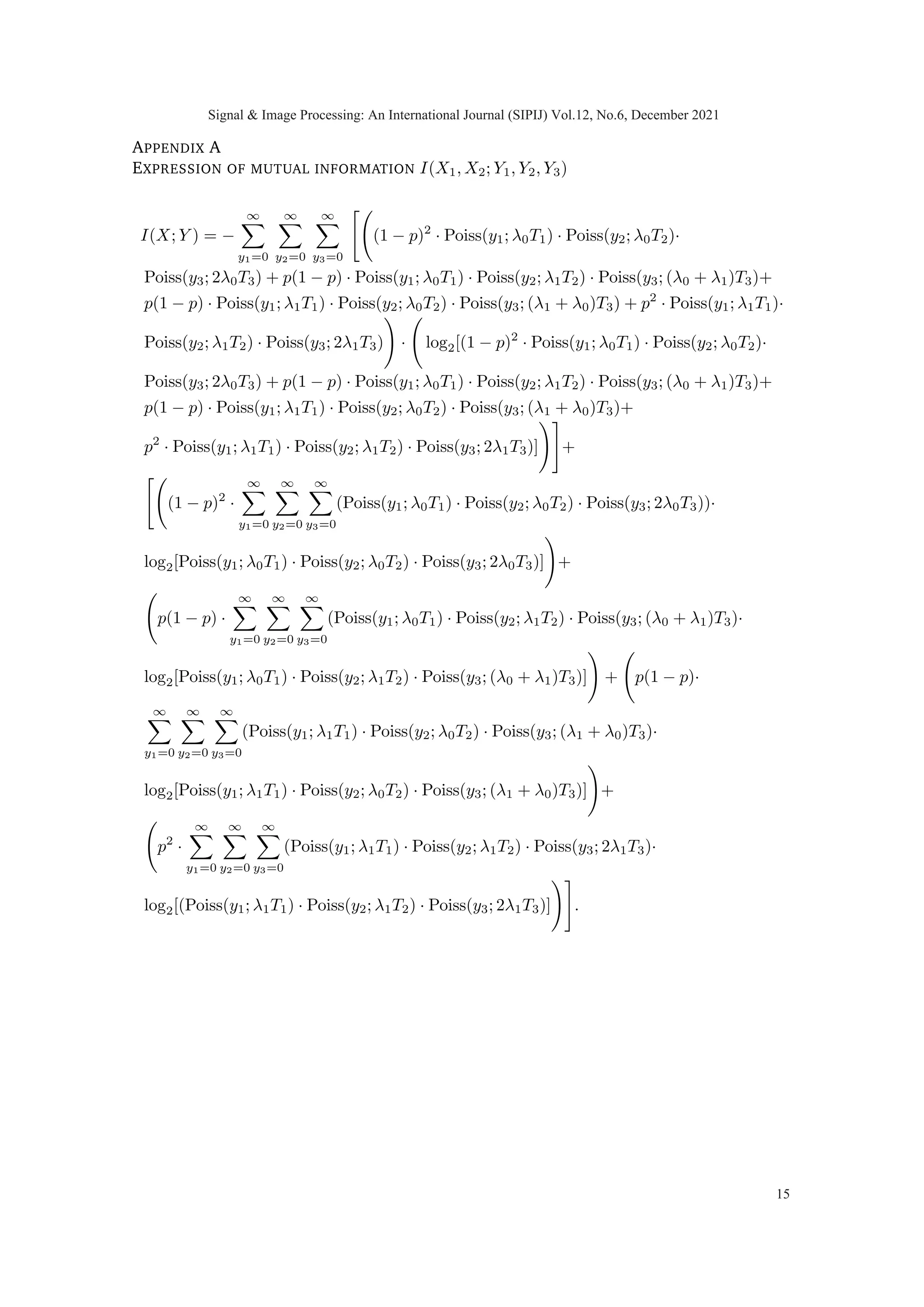 0 0.2 0.4 0.6 0.8 1
0
0.2
0.4
0.6
0.8
Fig. 5: Concavity and convexity of three terms in I(X1X2; Y1Y2Y3) = I(X1; Y1) +
I(X2; Y2) + I(X1X2; Y3|Y1Y2) when (T1, T2, T3) := (1−T3
2 , 1−T3
2 , T3) such that 0 ≤ T3 ≤ 1.
Note that in (11) that the first and second terms are indeed concave in (T1, T2, T3).
The third term, when computed, exhibits non-concavity in the respective domain. Fig.
(5) illustrates this when mutual information is plotted along the line (T1, T2, T3) :=
(T −T3
2 , T −T3
2 , T3) parametrized by 0 ≤ T3 ≤ T. It is interesting to note that the sum
of three terms exhibits concavity, irrespective of the fact that the third term is non-
concave. However, analytical investigation of the functional properties of this third term,
I(X1X2; Y3|Y1Y2), is not done in this work.
We computed mutual information between hidden random vector X and observable
random vector Y for diverse set of intensities λ0 and λ1 along with different priors and
total available time, T = 1, to observe the concavity of I(X1, X2; Y1, Y2, Y3) in T1, T2 and
T3. While we do not have a proof that the objective function is concave in a linear time
constraint for the I metric, we have carried out extensive computational experiments
and we have yet to observe a single case in which non-concavity is observed. Based on
our observation we consistently noted the concave property of mutual information which
led us to propose the following conjecture.
Conjecture 1: If X ≡ [X1 X2]|
be a non-negative random vector where X1 and X2 are
mutually independent and identical distributed. Let random vector Y ≡ [Y1 Y2 Y3]|
∈
Z3
+ , jointly distributed with X such that conditional law is given as in (2) then
I(X1, X2; Y1, Y2, Y3) is concave in (T1, T2, T3) under time constraint T = T1 + T2 + T3.
Corollary 1 (Feasible region for optimal solution): The two properties of mutual infor-
mation concavity (if true) and symmetry (proved), guarantee that maxima must occur at
the line of symmetry (T1, T2, T3) := (T −α
2 , T −α
2 , α) where 0 ≤ α ≤ T.
One of the immediate consequences of exploiting symmetry and concavity of the problem
is that it would reduce the search space for the optimal solution from two dimensions to
one dimension.
Claim : Mutual information I(X1, X2; Y1, Y2, Y3) in general is not symmetric in p around
p = 0.5 for fixed time proportions (T1, T2, T3) for a conditionally multivariate Poisson
(Y1, Y2, Y3) given (X1, X2).
Signal  Image Processing: An International Journal (SIPIJ) Vol.12, No.6, December 2021
9
 