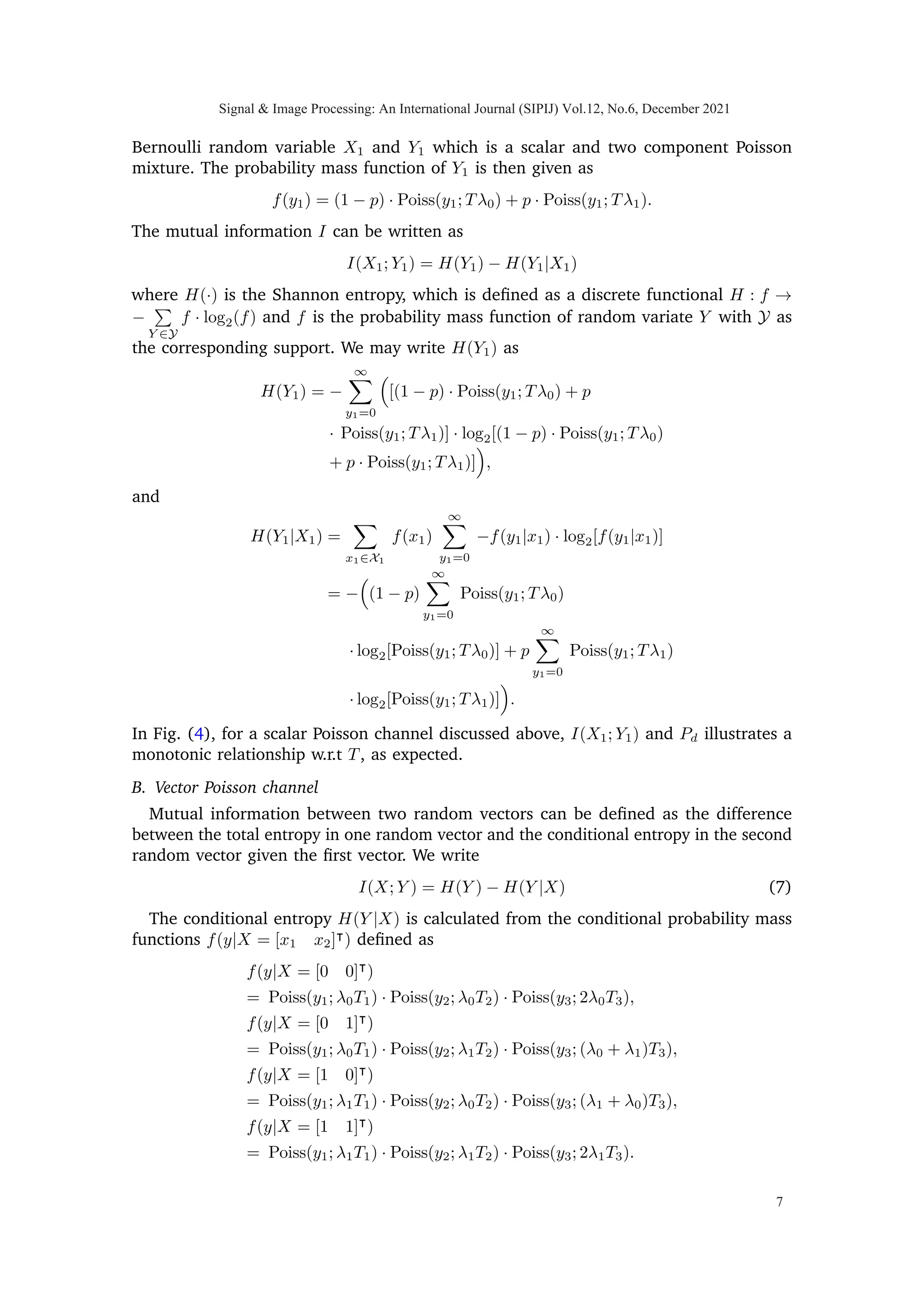 0 0.2 0.4 0.6 0.8 1
0.17
0.175
0.18
0.185
0.19
0.784
0.785
0.786
0.787
0.788
0.789
0.79
Fig. 3: Mutual information I(X; Y ) and Bayesian probability of total correct detections
Pd vs. time T3 where 0 ≤ T3 ≤ T and T1 = T2 = T −T3
2 such that time constraint
T = T1 + T2 + T3 is satisfied.
and which doesn’t unify our problem. We are therefore also interested in exploring the
general concave nature of our problem w.r.t scaling matrix (if it exists), which is discussed
in coming sections.
The rest of the paper is organized as follows: Section 2 introduces the problem
description, explaining the Poisson vector channel in which the target is to be observed.
Section 3 provides the information theoretic model, while Section 4 describes the detection
theoretic model of the problem. Section 5 discusses the computed results from the previous
two sections. Finally, Section 6 concludes the paper. Notation: Upper case letters denote
random vectors. Realizations of the random vectors are denoted by lower case letters.
A number in subscript is used to show the component number of the random vector.
We use X1 and Y1 to represent scalar input and output random variables, respectively.
The superscript (·)|
denotes the matrix/vector transpose. Deterministic time variable Ti
is used to denote the sensing time for ith
conditional Poisson process and T is a given
finite time. α is an arbitrary positive scalar variable. Φ represents the scaling matrix. p is
the prior probability of 1 for a Bernoulli random variable. fX(x) denotes the probability
mass function of X, and the subscript will normally be dropped to simplify notation.
Poiss(y; λ) ≡ e−λ
λy
y! .
2. PROBLEM DESCRIPTION
Let X1 and X2 be two independent and identical distributed (i.i.d) Bernoulli random
variables with p being the probability of occurrence of 1. We may define probability mass
function f of discrete random vector X ≡ [X1, X2]|
as
fX(x) =



p2
x = [1 1]|
(1 − p)2
x = [0 0]|
p(1 − p) x = [0 1]|
or x = [1 0]|
(1)
Let {P1(t), t ≥ 0} and {P2(t), t ≥ 0}be two conditional point Poisson processes [12, pp.
88-89] such that their rate parameters, either λ0 or λ1 are determined by X1 and X2,
Signal & Image Processing: An International Journal (SIPIJ) Vol.12, No.6, December 2021
4
 