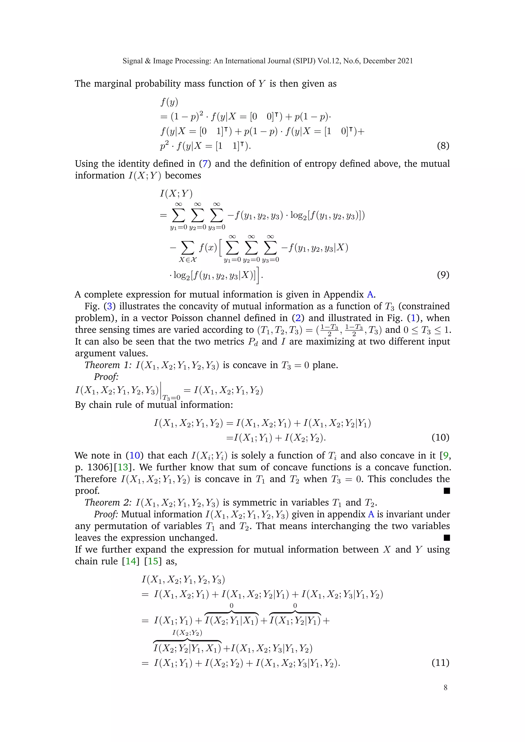 respectively. That is, λ(xi) = λ0 if xi = 0 and λ1 if xi = 1, for i = 1, 2. λ0 and λ1 are
assumed known. We may count the number of arrivals from the two conditional Poisson
arrival processes in three possible configurations: two by individually counting the arrivals
from the two processes P1, P2 and one by counting the arrivals from the sum of two
processes {P1(t) + P2(t), t ≥ 0} with given rate parameter λ(X1) + λ(X2) as illustrated
in Figs.(1) and (2). The counting is performed such that at any given time, only one
of the three possible configurations is active. Furthermore, because of the independent
increments property of conditional Poisson processes, it is not necessary to switch back and
forth among possible configurations; it is sufficient to be in configuration 1 for time T1,
followed by configuration 2 for time T2, and then configuration 3 for time T3. Additionally,
counting is performed with a finite time constraint T = T1 + T2 + T3 where T1, T2 and
T3 are the unknown time proportions in counting arrivals from processes {P1(t), t ≥ 0},
{P2(t), t ≥ 0} and {P1(t) + P2(t), t ≥ 0}, respectively and T is total time. After utilizing
available time T, the above counting paradigm leads to a multivariate Poisson mixture
model with four component in three dimensions; we write random vector Y |
≡ [Y1 Y2 Y3],
so that Y ∈ {0, 1, 2, 3 · · · }3
. Each Yi is Poisson random variable given X; such that their
conditional law is,
Y1|X1 ∼ Poiss

y1; λ0 · (1 − X1) + λ1 · X1

· T1

Y2|X2 ∼ Poiss

y2; λ0 · (1 − X2) + λ1 · X2

· T2

Y3|(X1 + X2) ∼ Poiss

y3; (2 − (X1 + X2)) · λ0+
(X1 + X2) · λ1

· T3

. (2)
The observed random vector Y carries information about hidden random vector X|
≡
[X1 X2]. We are interested in strategies for selecting the times T1, T2, T3 that optimize
some cost related to the inference problem, either mutual information or probability
of correct detection. Strategies that involve setting T3 to 0 are referred to as individual
sensing; any time spent looking at combined counts is termed joint sensing. The general
case, which involves some individual and some joint sensing, will be referred to as hybrid
sensing.
In matrix form we may relate the intensities of conditional Poisson distributed Yi’s as,
M: 3×1
z }| {


µ1
µ2
µ3

 =
D: 3×3
z }| {


T1 0 0
0 T2 0
0 0 T3


B: 3×2
z }| {


1 0
0 1
1 1


Λ: 2×1
z }| {

Λ1
Λ2

=
Φ: 3×2
z }| {


T1 0
0 T2
T3 T3


Λ: 2×1
z }| {

Λ1
Λ2

=


λ0 · (1 − X1) + λ1 · X1

· T1
λ0 · (1 − X2) + λ1 · X2

· T2
(2 − (X1 + X2))λ0 + (X1 + X2)λ1

T3


(3)
where Λ1 = λ0 ·(1−X1)+λ1 ·X1 and Λ2 = λ0 ·(1−X2)+λ1 ·X2 are two scalar functions
of random variables X1 and X2, respectively. From the optimization point of view and
in terms of sensor scheduling, we are interested in finding the optimal time-allocation,
(T1, T2, T3), of total available time resource, T, that would maximize the reward i.e. either
the mutual information or probability of total correct detections. We may say that we are
Signal  Image Processing: An International Journal (SIPIJ) Vol.12, No.6, December 2021
5
 