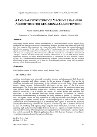 Signal & Image Processing: An International Journal (SIPIJ) Vol.12, No.6, December 2021
DOI: 10.5121/sipij.2021.12603 37
A COMPARATIVE STUDY OF MACHINE LEARNING
ALGORITHMS FOR EEG SIGNAL CLASSIFICATION
Anam Hashmi, Bilal Alam Khan and Omar Farooq
Department of Electronics Engineering, Aligarh Muslim University, Aligarh, India
ABSTRACT
In this paper, different machine learning algorithms such as Linear Discriminant Analysis, Support vector
machine (SVM), Multi-layer perceptron, Random forest, K-nearest neighbour, and Autoencoder with SVM
have been compared. This comparison was conducted to seek a robust method that would produce good
classification accuracy. To this end, a robust method of classifying raw Electroencephalography (EEG)
signals associated with imagined movement of the right hand and relaxation state, namely Autoencoder
with SVM has been proposed. The EEG dataset used in this research was created by the University of
Tubingen, Germany. The best classification accuracy achieved was 70.4% with SVM through feature
engineering. However, our prosed method of autoencoder in combination with SVM produced a similar
accuracy of 65% without using any feature engineering technique. This research shows that this system of
classification of motor movements can be used in a Brain-Computer Interface system (BCI) to mentally
control a robotic device or an exoskeleton.
KEYWORDS
EEG. Machine learning. BCI. Motor Imagery signals. Random Forest.
1. INTRODUCTION
Assistive technologies have witnessed tremendous attention and advancements both from the
scientific community and industry partners in the last couple of decades. This has led to
significant innovation and improvements in the following sector and fields: virtual surgical
theatre, robotic surgery, Brain-controlled wheelchairs are the name of the few recent
developments. The field of brain-computer interface has also caught the attention of researchers
from different fields including neuroscience, cognitive psychology, computer science, and
electrical engineering – as it provides the avenue for human welfare and improving life
experience. It can be observed inefficient disease diagnosis, development of assistive
technologies, health monitoring of the elderly and aiding humanity in general [1]. This study also
seeks to explore further this very dimension by analyzing different methodologies used in
studying Brain-Computer Interface (BCI). Electroencephalogram or EEG is one of the most
common non-invasive methodologies of BCI to record brain signals. It measures the electrical
activity of the brain using electrodes that are placed over the scalp. EEG is preferred because of
its ease of portability and capturing high temporal brain information, however, it fails in
capturing high spatial information [2]. BCI uses these EEG signals associated with the user’s
activity and then apply different signal processing algorithms for translating the recorded signals
into control commands for different applications. In an EEG there are five types of oscillatory
waves that are commonly used for analysis, which are:
(a) delta (0.5–4 Hz);
(b) theta (4–7 Hz);
 