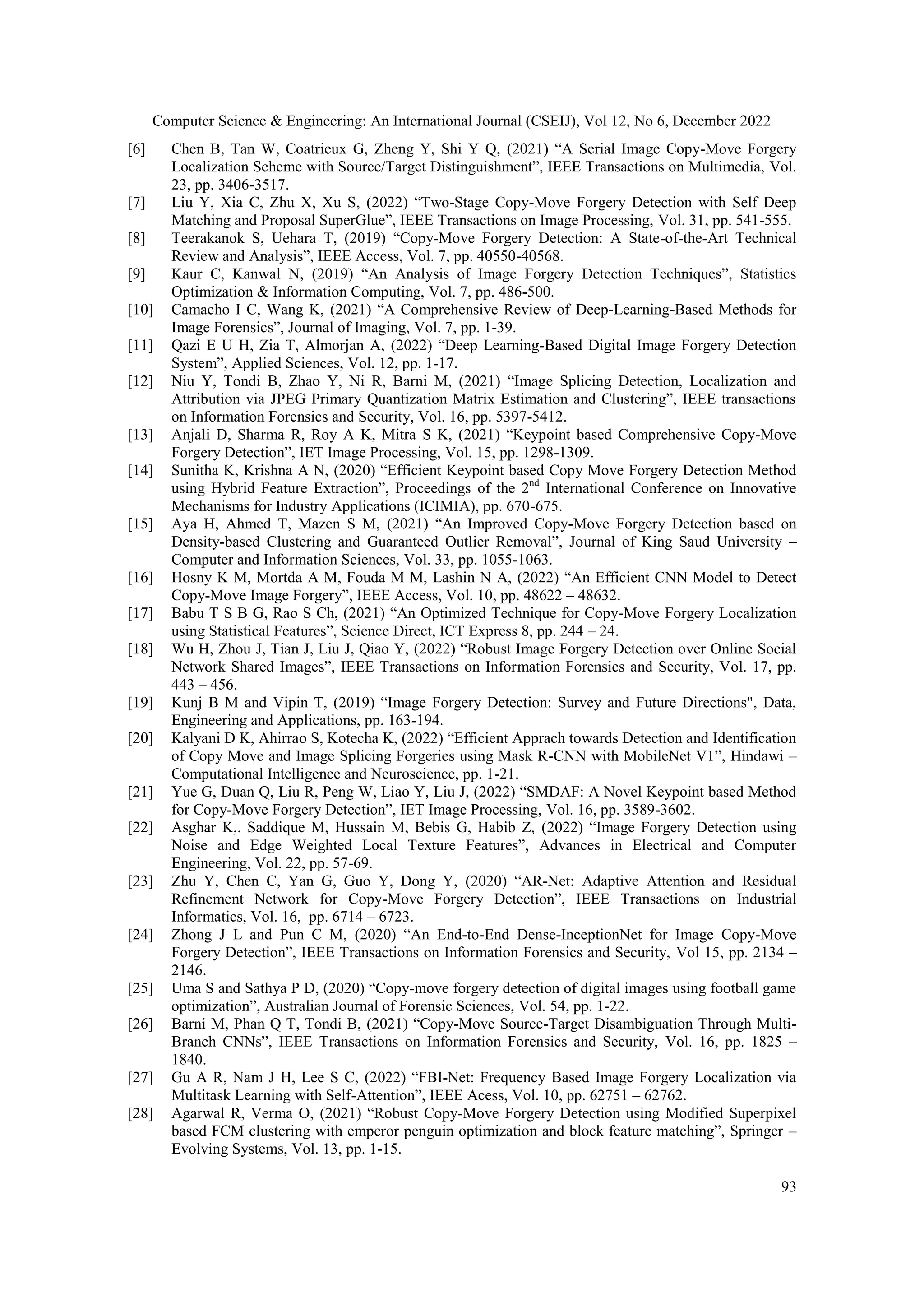 Computer Science & Engineering: An International Journal (CSEIJ), Vol 12, No 6, December 2022
93
[6] Chen B, Tan W, Coatrieux G, Zheng Y, Shi Y Q, (2021) “A Serial Image Copy-Move Forgery
Localization Scheme with Source/Target Distinguishment”, IEEE Transactions on Multimedia, Vol.
23, pp. 3406-3517.
[7] Liu Y, Xia C, Zhu X, Xu S, (2022) “Two-Stage Copy-Move Forgery Detection with Self Deep
Matching and Proposal SuperGlue”, IEEE Transactions on Image Processing, Vol. 31, pp. 541-555.
[8] Teerakanok S, Uehara T, (2019) “Copy-Move Forgery Detection: A State-of-the-Art Technical
Review and Analysis”, IEEE Access, Vol. 7, pp. 40550-40568.
[9] Kaur C, Kanwal N, (2019) “An Analysis of Image Forgery Detection Techniques”, Statistics
Optimization & Information Computing, Vol. 7, pp. 486-500.
[10] Camacho I C, Wang K, (2021) “A Comprehensive Review of Deep-Learning-Based Methods for
Image Forensics”, Journal of Imaging, Vol. 7, pp. 1-39.
[11] Qazi E U H, Zia T, Almorjan A, (2022) “Deep Learning-Based Digital Image Forgery Detection
System”, Applied Sciences, Vol. 12, pp. 1-17.
[12] Niu Y, Tondi B, Zhao Y, Ni R, Barni M, (2021) “Image Splicing Detection, Localization and
Attribution via JPEG Primary Quantization Matrix Estimation and Clustering”, IEEE transactions
on Information Forensics and Security, Vol. 16, pp. 5397-5412.
[13] Anjali D, Sharma R, Roy A K, Mitra S K, (2021) “Keypoint based Comprehensive Copy-Move
Forgery Detection”, IET Image Processing, Vol. 15, pp. 1298-1309.
[14] Sunitha K, Krishna A N, (2020) “Efficient Keypoint based Copy Move Forgery Detection Method
using Hybrid Feature Extraction”, Proceedings of the 2nd
International Conference on Innovative
Mechanisms for Industry Applications (ICIMIA), pp. 670-675.
[15] Aya H, Ahmed T, Mazen S M, (2021) “An Improved Copy-Move Forgery Detection based on
Density-based Clustering and Guaranteed Outlier Removal”, Journal of King Saud University –
Computer and Information Sciences, Vol. 33, pp. 1055-1063.
[16] Hosny K M, Mortda A M, Fouda M M, Lashin N A, (2022) “An Efficient CNN Model to Detect
Copy-Move Image Forgery”, IEEE Access, Vol. 10, pp. 48622 – 48632.
[17] Babu T S B G, Rao S Ch, (2021) “An Optimized Technique for Copy-Move Forgery Localization
using Statistical Features”, Science Direct, ICT Express 8, pp. 244 – 24.
[18] Wu H, Zhou J, Tian J, Liu J, Qiao Y, (2022) “Robust Image Forgery Detection over Online Social
Network Shared Images”, IEEE Transactions on Information Forensics and Security, Vol. 17, pp.
443 – 456.
[19] Kunj B M and Vipin T, (2019) “Image Forgery Detection: Survey and Future Directions", Data,
Engineering and Applications, pp. 163-194.
[20] Kalyani D K, Ahirrao S, Kotecha K, (2022) “Efficient Apprach towards Detection and Identification
of Copy Move and Image Splicing Forgeries using Mask R-CNN with MobileNet V1”, Hindawi –
Computational Intelligence and Neuroscience, pp. 1-21.
[21] Yue G, Duan Q, Liu R, Peng W, Liao Y, Liu J, (2022) “SMDAF: A Novel Keypoint based Method
for Copy-Move Forgery Detection”, IET Image Processing, Vol. 16, pp. 3589-3602.
[22] Asghar K,. Saddique M, Hussain M, Bebis G, Habib Z, (2022) “Image Forgery Detection using
Noise and Edge Weighted Local Texture Features”, Advances in Electrical and Computer
Engineering, Vol. 22, pp. 57-69.
[23] Zhu Y, Chen C, Yan G, Guo Y, Dong Y, (2020) “AR-Net: Adaptive Attention and Residual
Refinement Network for Copy-Move Forgery Detection”, IEEE Transactions on Industrial
Informatics, Vol. 16, pp. 6714 – 6723.
[24] Zhong J L and Pun C M, (2020) “An End-to-End Dense-InceptionNet for Image Copy-Move
Forgery Detection”, IEEE Transactions on Information Forensics and Security, Vol 15, pp. 2134 –
2146.
[25] Uma S and Sathya P D, (2020) “Copy-move forgery detection of digital images using football game
optimization”, Australian Journal of Forensic Sciences, Vol. 54, pp. 1-22.
[26] Barni M, Phan Q T, Tondi B, (2021) “Copy-Move Source-Target Disambiguation Through Multi-
Branch CNNs”, IEEE Transactions on Information Forensics and Security, Vol. 16, pp. 1825 –
1840.
[27] Gu A R, Nam J H, Lee S C, (2022) “FBI-Net: Frequency Based Image Forgery Localization via
Multitask Learning with Self-Attention”, IEEE Acess, Vol. 10, pp. 62751 – 62762.
[28] Agarwal R, Verma O, (2021) “Robust Copy-Move Forgery Detection using Modified Superpixel
based FCM clustering with emperor penguin optimization and block feature matching”, Springer –
Evolving Systems, Vol. 13, pp. 1-15.
 