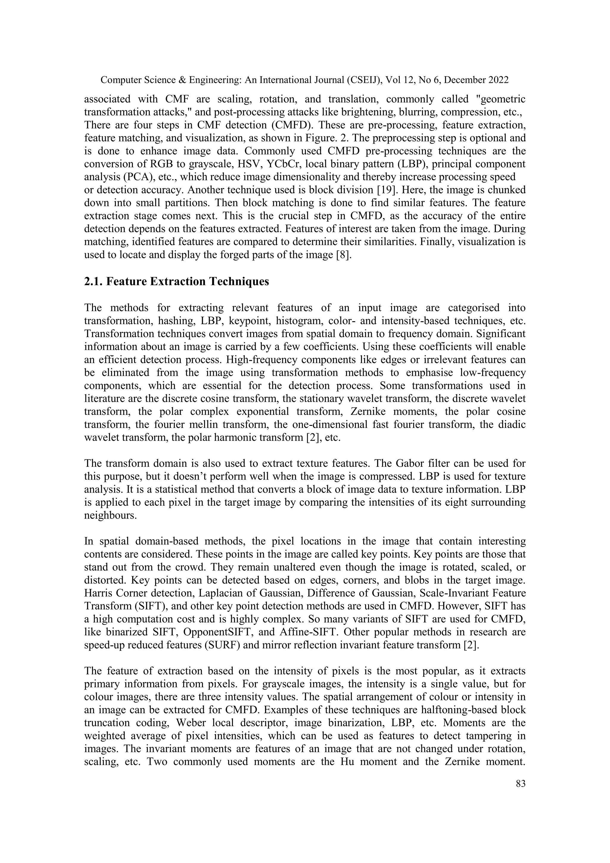 Computer Science & Engineering: An International Journal (CSEIJ), Vol 12, No 6, December 2022
83
associated with CMF are scaling, rotation, and translation, commonly called "geometric
transformation attacks," and post-processing attacks like brightening, blurring, compression, etc.,
There are four steps in CMF detection (CMFD). These are pre-processing, feature extraction,
feature matching, and visualization, as shown in Figure. 2. The preprocessing step is optional and
is done to enhance image data. Commonly used CMFD pre-processing techniques are the
conversion of RGB to grayscale, HSV, YCbCr, local binary pattern (LBP), principal component
analysis (PCA), etc., which reduce image dimensionality and thereby increase processing speed
or detection accuracy. Another technique used is block division [19]. Here, the image is chunked
down into small partitions. Then block matching is done to find similar features. The feature
extraction stage comes next. This is the crucial step in CMFD, as the accuracy of the entire
detection depends on the features extracted. Features of interest are taken from the image. During
matching, identified features are compared to determine their similarities. Finally, visualization is
used to locate and display the forged parts of the image [8].
2.1. Feature Extraction Techniques
The methods for extracting relevant features of an input image are categorised into
transformation, hashing, LBP, keypoint, histogram, color- and intensity-based techniques, etc.
Transformation techniques convert images from spatial domain to frequency domain. Significant
information about an image is carried by a few coefficients. Using these coefficients will enable
an efficient detection process. High-frequency components like edges or irrelevant features can
be eliminated from the image using transformation methods to emphasise low-frequency
components, which are essential for the detection process. Some transformations used in
literature are the discrete cosine transform, the stationary wavelet transform, the discrete wavelet
transform, the polar complex exponential transform, Zernike moments, the polar cosine
transform, the fourier mellin transform, the one-dimensional fast fourier transform, the diadic
wavelet transform, the polar harmonic transform [2], etc.
The transform domain is also used to extract texture features. The Gabor filter can be used for
this purpose, but it doesn’t perform well when the image is compressed. LBP is used for texture
analysis. It is a statistical method that converts a block of image data to texture information. LBP
is applied to each pixel in the target image by comparing the intensities of its eight surrounding
neighbours.
In spatial domain-based methods, the pixel locations in the image that contain interesting
contents are considered. These points in the image are called key points. Key points are those that
stand out from the crowd. They remain unaltered even though the image is rotated, scaled, or
distorted. Key points can be detected based on edges, corners, and blobs in the target image.
Harris Corner detection, Laplacian of Gaussian, Difference of Gaussian, Scale-Invariant Feature
Transform (SIFT), and other key point detection methods are used in CMFD. However, SIFT has
a high computation cost and is highly complex. So many variants of SIFT are used for CMFD,
like binarized SIFT, OpponentSIFT, and Affine-SIFT. Other popular methods in research are
speed-up reduced features (SURF) and mirror reflection invariant feature transform [2].
The feature of extraction based on the intensity of pixels is the most popular, as it extracts
primary information from pixels. For grayscale images, the intensity is a single value, but for
colour images, there are three intensity values. The spatial arrangement of colour or intensity in
an image can be extracted for CMFD. Examples of these techniques are halftoning-based block
truncation coding, Weber local descriptor, image binarization, LBP, etc. Moments are the
weighted average of pixel intensities, which can be used as features to detect tampering in
images. The invariant moments are features of an image that are not changed under rotation,
scaling, etc. Two commonly used moments are the Hu moment and the Zernike moment.
 