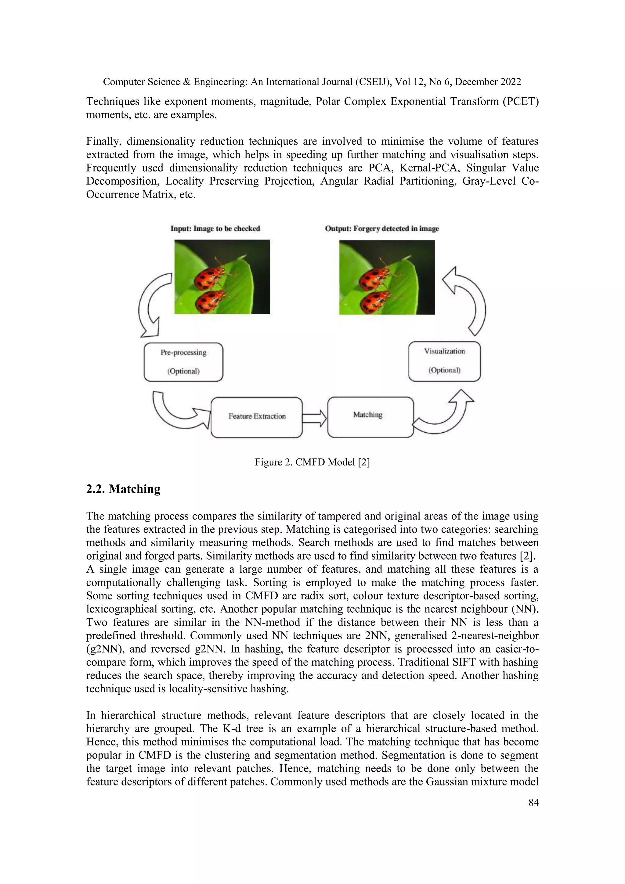 Computer Science & Engineering: An International Journal (CSEIJ), Vol 12, No 6, December 2022
84
Techniques like exponent moments, magnitude, Polar Complex Exponential Transform (PCET)
moments, etc. are examples.
Finally, dimensionality reduction techniques are involved to minimise the volume of features
extracted from the image, which helps in speeding up further matching and visualisation steps.
Frequently used dimensionality reduction techniques are PCA, Kernal-PCA, Singular Value
Decomposition, Locality Preserving Projection, Angular Radial Partitioning, Gray-Level Co-
Occurrence Matrix, etc.
Figure 2. CMFD Model [2]
2.2. Matching
The matching process compares the similarity of tampered and original areas of the image using
the features extracted in the previous step. Matching is categorised into two categories: searching
methods and similarity measuring methods. Search methods are used to find matches between
original and forged parts. Similarity methods are used to find similarity between two features [2].
A single image can generate a large number of features, and matching all these features is a
computationally challenging task. Sorting is employed to make the matching process faster.
Some sorting techniques used in CMFD are radix sort, colour texture descriptor-based sorting,
lexicographical sorting, etc. Another popular matching technique is the nearest neighbour (NN).
Two features are similar in the NN-method if the distance between their NN is less than a
predefined threshold. Commonly used NN techniques are 2NN, generalised 2-nearest-neighbor
(g2NN), and reversed g2NN. In hashing, the feature descriptor is processed into an easier-to-
compare form, which improves the speed of the matching process. Traditional SIFT with hashing
reduces the search space, thereby improving the accuracy and detection speed. Another hashing
technique used is locality-sensitive hashing.
In hierarchical structure methods, relevant feature descriptors that are closely located in the
hierarchy are grouped. The K-d tree is an example of a hierarchical structure-based method.
Hence, this method minimises the computational load. The matching technique that has become
popular in CMFD is the clustering and segmentation method. Segmentation is done to segment
the target image into relevant patches. Hence, matching needs to be done only between the
feature descriptors of different patches. Commonly used methods are the Gaussian mixture model
 