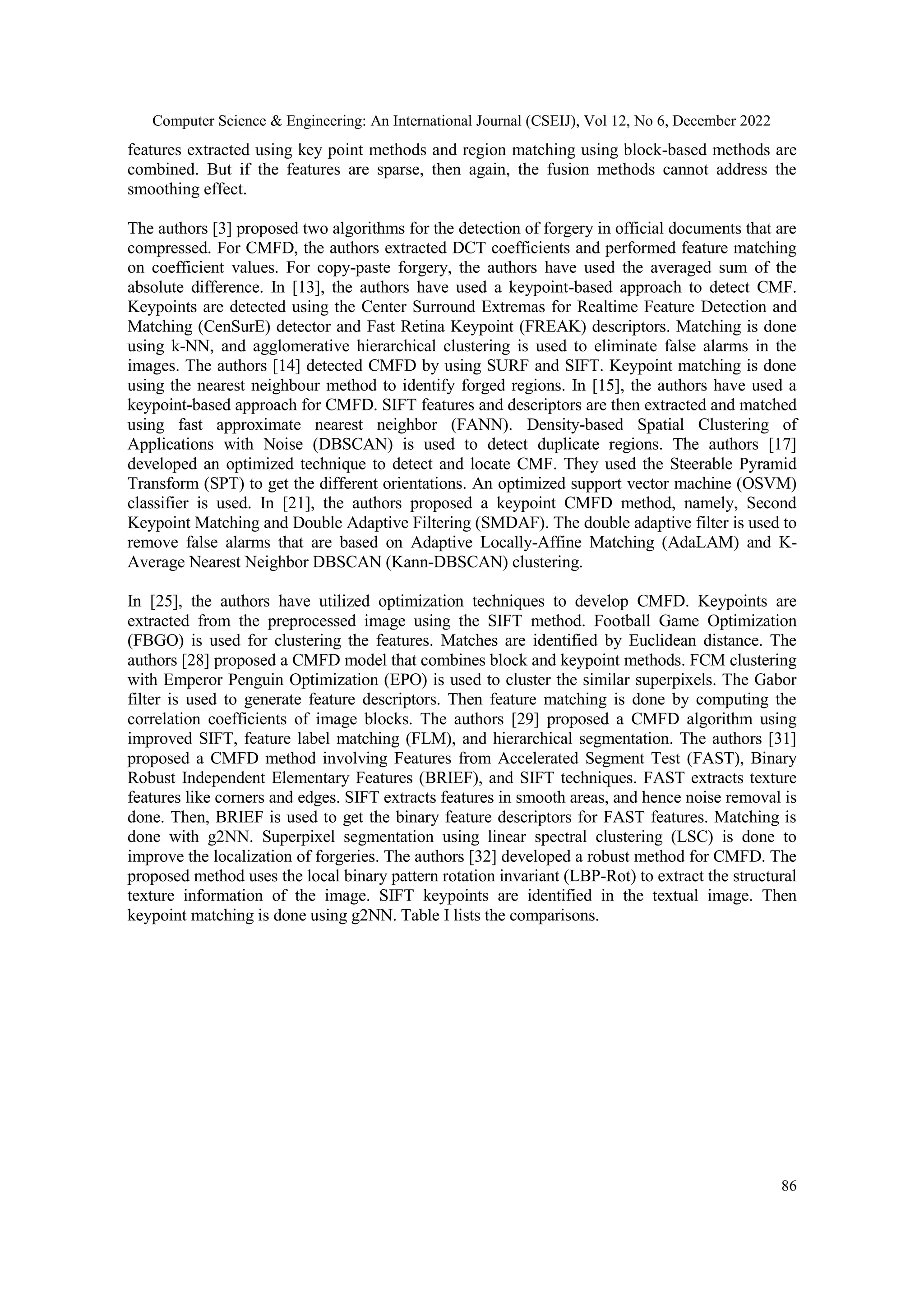 Computer Science & Engineering: An International Journal (CSEIJ), Vol 12, No 6, December 2022
86
features extracted using key point methods and region matching using block-based methods are
combined. But if the features are sparse, then again, the fusion methods cannot address the
smoothing effect.
The authors [3] proposed two algorithms for the detection of forgery in official documents that are
compressed. For CMFD, the authors extracted DCT coefficients and performed feature matching
on coefficient values. For copy-paste forgery, the authors have used the averaged sum of the
absolute difference. In [13], the authors have used a keypoint-based approach to detect CMF.
Keypoints are detected using the Center Surround Extremas for Realtime Feature Detection and
Matching (CenSurE) detector and Fast Retina Keypoint (FREAK) descriptors. Matching is done
using k-NN, and agglomerative hierarchical clustering is used to eliminate false alarms in the
images. The authors [14] detected CMFD by using SURF and SIFT. Keypoint matching is done
using the nearest neighbour method to identify forged regions. In [15], the authors have used a
keypoint-based approach for CMFD. SIFT features and descriptors are then extracted and matched
using fast approximate nearest neighbor (FANN). Density-based Spatial Clustering of
Applications with Noise (DBSCAN) is used to detect duplicate regions. The authors [17]
developed an optimized technique to detect and locate CMF. They used the Steerable Pyramid
Transform (SPT) to get the different orientations. An optimized support vector machine (OSVM)
classifier is used. In [21], the authors proposed a keypoint CMFD method, namely, Second
Keypoint Matching and Double Adaptive Filtering (SMDAF). The double adaptive filter is used to
remove false alarms that are based on Adaptive Locally-Affine Matching (AdaLAM) and K-
Average Nearest Neighbor DBSCAN (Kann-DBSCAN) clustering.
In [25], the authors have utilized optimization techniques to develop CMFD. Keypoints are
extracted from the preprocessed image using the SIFT method. Football Game Optimization
(FBGO) is used for clustering the features. Matches are identified by Euclidean distance. The
authors [28] proposed a CMFD model that combines block and keypoint methods. FCM clustering
with Emperor Penguin Optimization (EPO) is used to cluster the similar superpixels. The Gabor
filter is used to generate feature descriptors. Then feature matching is done by computing the
correlation coefficients of image blocks. The authors [29] proposed a CMFD algorithm using
improved SIFT, feature label matching (FLM), and hierarchical segmentation. The authors [31]
proposed a CMFD method involving Features from Accelerated Segment Test (FAST), Binary
Robust Independent Elementary Features (BRIEF), and SIFT techniques. FAST extracts texture
features like corners and edges. SIFT extracts features in smooth areas, and hence noise removal is
done. Then, BRIEF is used to get the binary feature descriptors for FAST features. Matching is
done with g2NN. Superpixel segmentation using linear spectral clustering (LSC) is done to
improve the localization of forgeries. The authors [32] developed a robust method for CMFD. The
proposed method uses the local binary pattern rotation invariant (LBP-Rot) to extract the structural
texture information of the image. SIFT keypoints are identified in the textual image. Then
keypoint matching is done using g2NN. Table I lists the comparisons.
 