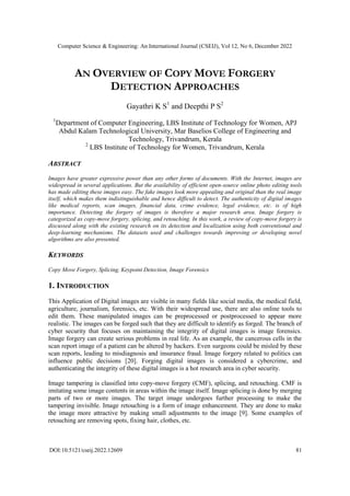 Computer Science & Engineering: An International Journal (CSEIJ), Vol 12, No 6, December 2022
DOI:10.5121/cseij.2022.12609 81
AN OVERVIEW OF COPY MOVE FORGERY
DETECTION APPROACHES
Gayathri K S1
and Deepthi P S2
1
Department of Computer Engineering, LBS Institute of Technology for Women, APJ
Abdul Kalam Technological University, Mar Baselios College of Engineering and
Technology, Trivandrum, Kerala
2
LBS Institute of Technology for Women, Trivandrum, Kerala
ABSTRACT
Images have greater expressive power than any other forms of documents. With the Internet, images are
widespread in several applications. But the availability of efficient open-source online photo editing tools
has made editing these images easy. The fake images look more appealing and original than the real image
itself, which makes them indistinguishable and hence difficult to detect. The authenticity of digital images
like medical reports, scan images, financial data, crime evidence, legal evidence, etc. is of high
importance. Detecting the forgery of images is therefore a major research area. Image forgery is
categorized as copy-move forgery, splicing, and retouching. In this work, a review of copy-move forgery is
discussed along with the existing research on its detection and localization using both conventional and
deep-learning mechanisms. The datasets used and challenges towards improving or developing novel
algorithms are also presented.
KEYWORDS
Copy Move Forgery, Splicing, Keypoint Detection, Image Forensics
1. INTRODUCTION
This Application of Digital images are visible in many fields like social media, the medical field,
agriculture, journalism, forensics, etc. With their widespread use, there are also online tools to
edit them. These manipulated images can be preprocessed or postprocessed to appear more
realistic. The images can be forged such that they are difficult to identify as forged. The branch of
cyber security that focuses on maintaining the integrity of digital images is image forensics.
Image forgery can create serious problems in real life. As an example, the cancerous cells in the
scan report image of a patient can be altered by hackers. Even surgeons could be misled by these
scan reports, leading to misdiagnosis and insurance fraud. Image forgery related to politics can
influence public decisions [20]. Forging digital images is considered a cybercrime, and
authenticating the integrity of these digital images is a hot research area in cyber security.
Image tampering is classified into copy-move forgery (CMF), splicing, and retouching. CMF is
imitating some image contents in areas within the image itself. Image splicing is done by merging
parts of two or more images. The target image undergoes further processing to make the
tampering invisible. Image retouching is a form of image enhancement. They are done to make
the image more attractive by making small adjustments to the image [9]. Some examples of
retouching are removing spots, fixing hair, clothes, etc.
 