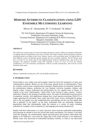 Computer Science & Engineering: An International Journal (CSEIJ), Vol 12, No 6, December 2022
DOI:10.5121/cseij.2022.12610 95
MIMEME ATTRIBUTE CLASSIFICATION USING LDV
ENSEMBLE MULTIMODEL LEARNING
Dhivya. K1
, Akoramurthy. B2
, T. Sivakumar3
, M. Sathya3
1
M. Tech Scholar, Department of Computer Science & Engineering,
Pondicherry University Puducherry, India.
2
Assistant Professor, Department of Computing & IT, REVA University,
Bangalore, Karnataka, India.
3
Assistant Professor, Department of Computer Science & Engineering,
Pondicherry University, Puducherry, India.
ABSTRACT
One of the most common types of social networking interaction is memes. Memes are innately multimodal,
so studying and processing them is a hot issue currently. This study's analysis of the DV dataset comprises
classifying memes according to their irony, humour, motive, and overarching mood. The effectiveness of
three different creative transformer-based strategies has been carefully examined. The DV Dataset used
here is created by own meme data for this implementation analysis of hateful memes. Out of all of our
strategies, the proposed ensemble model LDV obtained a macro F1 score of 0.737 for humour
classification, 0.775 for motivation classification, 0.69 for sarcasm classification, and 0.756 for overall
sentiment of the meme.
KEYWORDS
Mimeme, multimodal classification, LDV, Social-Media, hateful meme.
1. INTRODUCTION
Social media is now widely used and accepted, which has led to the emergence of many new
communication methods. Memes are one of the many unusual forms of communication. These
are versatile, context-aware communication techniques. Digital memes are frequently inspired by
the entertainment industry, politicians for vote banking, television programs, religion, and
popular culture. Creative replication and intertextuality are two separate traits of memes. In
contrast to the word "intertextuality," which refers to the mixing of many customs, "creative
replication" alludes to the merging of multiple scenes. The study of multimodal issues has grown
in popularity recently, with applications ranging from visual question answering (VQA) [1] to
image captioning [2] and ahead. Since many real-world issues involve multimodal by design,
such as the way people view and comprehend their surroundings and the way they handle data
that is gathered "in the public" on the Web, multimodal tasks are interesting. Numerous
practitioners think that multimodality holds the solution to a variety of issues, including
embodied AI, computer vision evaluation [3], and language processing translation [4]
Despite with their achievement, it is rarely clear how much sincerely multimodal understanding
and reasoning are needed to solve the several daily duties and datasets. For instance, it has been
noted that language can unintentionally impose powerful priors that produce achievement that
appears to be impressive, even when the image data of the model structure is not understood.
Similar issues were discovered in multimodal translation software, in which it was discovered
 