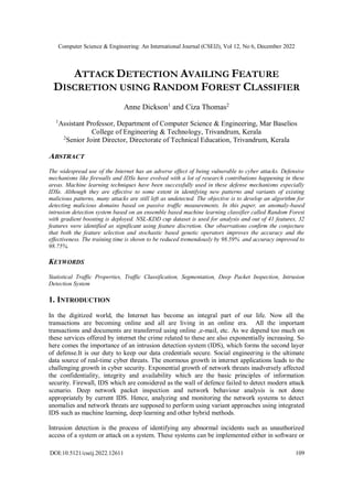 Computer Science & Engineering: An International Journal (CSEIJ), Vol 12, No 6, December 2022
DOI:10.5121/cseij.2022.12611 109
ATTACK DETECTION AVAILING FEATURE
DISCRETION USING RANDOM FOREST CLASSIFIER
Anne Dickson1
and Ciza Thomas2
1
Assistant Professor, Department of Computer Science & Engineering, Mar Baselios
College of Engineering & Technology, Trivandrum, Kerala
2
Senior Joint Director, Directorate of Technical Education, Trivandrum, Kerala
ABSTRACT
The widespread use of the Internet has an adverse effect of being vulnerable to cyber attacks. Defensive
mechanisms like firewalls and IDSs have evolved with a lot of research contributions happening in these
areas. Machine learning techniques have been successfully used in these defense mechanisms especially
IDSs. Although they are effective to some extent in identifying new patterns and variants of existing
malicious patterns, many attacks are still left as undetected. The objective is to develop an algorithm for
detecting malicious domains based on passive traffic measurements. In this paper, an anomaly-based
intrusion detection system based on an ensemble based machine learning classifier called Random Forest
with gradient boosting is deployed. NSL-KDD cup dataset is used for analysis and out of 41 features, 32
features were identified as significant using feature discretion. Our observations confirm the conjecture
that both the feature selection and stochastic based genetic operators improves the accuracy and the
effectiveness. The training time is shown to be reduced tremendously by 98.59% and accuracy improved to
98.75%.
KEYWORDS
Statistical Traffic Properties, Traffic Classification, Segmentation, Deep Packet Inspection, Intrusion
Detection System
1. INTRODUCTION
In the digitized world, the Internet has become an integral part of our life. Now all the
transactions are becoming online and all are living in an online era. All the important
transactions and documents are transferred using online ,e-mail, etc. As we depend too much on
these services offered by internet the crime related to these are also exponentially increasing. So
here comes the importance of an intrusion detection system (IDS), which forms the second layer
of defense.It is our duty to keep our data credentials secure. Social engineering is the ultimate
data source of real-time cyber threats. The enormous growth in internet applications leads to the
challenging growth in cyber security. Exponential growth of network threats inadversely affected
the confidentiality, integrity and availability which are the basic principles of information
security. Firewall, IDS which are considered as the wall of defence failed to detect modern attack
scenario. Deep network packet inspection and network behaviour analysis is not done
appropriately by current IDS. Hence, analyzing and monitoring the network systems to detect
anomalies and network threats are supposed to perform using variant approaches using integrated
IDS such as machine learning, deep learning and other hybrid methods.
Intrusion detection is the process of identifying any abnormal incidents such as unauthorized
access of a system or attack on a system. These systems can be implemented either in software or
 