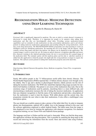 Computer Science & Engineering: An International Journal (CSEIJ), Vol 12, No 6, December 2022
DOI:10.5121/cseij.2022.12614 145
RECOGNIZATION HOLIC- MEDICINE DETECTION
USING DEEP LEARNING TECHNIQUES
Kayethri D, Dharunya R, Harini M
ABSTRACT
Everyone's life is significantly impacted by medicine. The rate at which a certain disease's treatment is
discovered is rising daily. Therefore, it is important for people to be attentive when taking their
medications and that they are knowledgeable about them. Providing various medication-related
capabilities such as reminders to take medications on time, prescription information, and to aid chronic
patients in taking numerous medications appropriately and avoiding taking the wrong medications, which
may create drug interactions. The RECOGNIZATION HOLIC programme uses deep learning to create an
intelligent system for identifying medications. By matching the text in the image with the dataset, which
contains various drug names and their descriptions, the dataset can be displayed in this application. The
scanned image is used to extract the text. By using an optical character recognition algorithm and tensor
flow character training in the Android operating system, the text is recovered from the scanned image of
the medication label. The reminder option with the medicine photo and the time to taketheir medicine is
added into this application to help the people who might take the wrong medicine or forget to acquire the
medicine. This software assists patients in taking their medications properly and at the ideal time.
KEYWORDS
Deep learning, Optical Character Recognition, Keras, Medicine recognition, Tensor Flow, recognization
holic app.
1. INTRODUCTION
Nearly 480 million people in the 7.5 billion-person world suffer from chronic illnesses. The
World Health Organization (WHO) reported that 1.4 billion chronic diseases were brought on by
the elderly. Due to age and a decline in physiological function, elderly persons run the risk of
taking the incorrect medication. The WHO also stated that improper drug usage accounts for one-
third of all fatalities worldwide. The patient is not aware of the medications they took. Due to the
enormous range of medications used by patients, classifying them is a more difficult task, and
misclassifying a medication increases the risk of taking the incorrect medication. An application
that uses character recognition to find the name of the medication and provides a description of
how the medication is used to treat the disease. With tablet photos and the current time, this
programme reminds the user when to take their medications. It also offers a multilingual voice
description option.
The user should use a mobile camera to take a picture of the tablet label first. In order to integrate
photos into theprogramme, android API is added. Java is the language utilised in this case, and
the software application employed is called Android Studio. The tablet name from the image is
then displayed in text form by training the application with character recognition. For character
recognition training, we use Tensor Flow and Android's Keras package.
The language used here is Python and the tool used is Aanconda. When you find the drug name,
this application willshow the drug description. This is possible by matching the drug name to the
record and retrieving the information from the record. Store and retrieve data using Firebase.
 