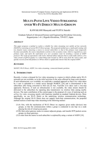 International Journal of Computer Science, Engineering and Applications (IJCSEA)
Vol.12, No.3/4/5/6, December 2022
DOI: 10.5121/ijcsea.2022.12601 1
MULTI-PATH LIVE VIDEO STREAMING
OVER WI-FI DIRECT MULTI-GROUPS
KAWAKAMI Masayuki and FUJITA Satoshi
Graduate School of Advanced Science and Engineering Hiroshima University,
Kagamiyama 1-4-1, Higashi-Hiroshima, 739-8527, Japan
ABSTRACT
This paper proposes a method to realize a reliable live video streaming over mobile ad hoc networks
(MANETs) consisting of several Wi-Fi Direct groups. The proposed method uses a multi-path routing with
two disjoint routes connecting a source to several subscribers so that if the primary route temporally
becomes unavailable, the source immediately switches to the secondary route, which is regarded as a new
primary route, and starts the exploration of a new secondary route by invoking a variant of AODV
protocol. The result of experiments with twelve Android tablets indicates that it could stably deliver a live
video stream of QVGA quality to a subscribing node located at 200 m away from the source node, and
quickly recovers from link failures in 100 ms which is significantly shorter than the original AODV.
KEYWORDS
MANET; Wi-Fi Direct; AODV; live video streaming,; connected domatic partition.
1. INTRODUCTION
Recently, it arises a demand for live video streaming in a region in which cellular and/or Wi-Fi
networks are not available, as in the relief activities in the areas affected by large scale disasters.
If such infrastructure were available, we could take a standard approach so that a live video taken
by a user is uploaded to a media server through WebRTC [24] and is disseminated to the
subscribers after being converted to HLS [6] (in fact, YouTube Live takes such a two-step
approach). However, if such an infrastructure is not available, the video stream should be
delivered to the subscribers by repeating data transmission via wireless links among nearby
devices. The main contribution of the current paper is the proposal of a way of realizing such an
ad hoc live video streaming merely with functions installed on standard Android devices. More
specifically, we use Wi-Fi Direct as the underlying wireless communication technology.
Although the original Wi-Fi Direct does not support multi-hop communication, the proposed
method realizes a multi-hop video streaming in the following manner:
(1)At first, with the mechanism of Wi-Fi Direct we organize given nodes (devices) into
groups, so that the communication within a group is conducted in one hop via a node
playing the role of virtual access point.
(2)We then select gateway nodes to connect adjacent groups, and transfer RTP packets across
groups via those gateways.
(3)A route from the source to each subscriber is explored by using a variant of AODV [18].
 