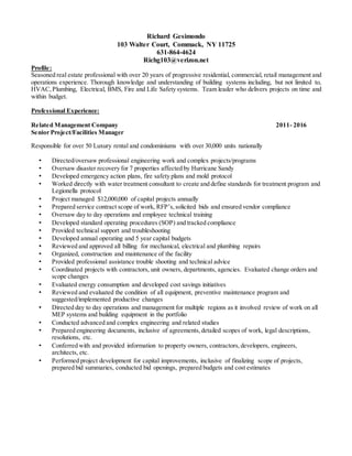 Richard Gesimondo
103 Walter Court, Commack, NY 11725
631-864-4624
Richg103@verizon.net
Profile:
Seasoned real estate professional with over 20 years of progressive residential, commercial, retail management and
operations experience. Thorough knowledge and understanding of building systems including, but not limited to,
HVAC, Plumbing, Electrical, BMS, Fire and Life Safety systems. Team leader who delivers projects on time and
within budget.
Professional Experience:
Related Management Company 2011- 2016
Senior Project/Facilities Manager
Responsible for over 50 Luxury rental and condominiums with over 30,000 units nationally
• Directed/oversaw professional engineering work and complex projects/programs
• Oversaw disaster recovery for 7 properties affected by Hurricane Sandy
• Developed emergency action plans, fire safety plans and mold protocol
• Worked directly with water treatment consultant to create and define standards for treatment program and
Legionella protocol
• Project managed $12,000,000 of capital projects annually
• Prepared service contract scope of work, RFP’s, solicited bids and ensured vendor compliance
• Oversaw day to day operations and employee technical training
• Developed standard operating procedures (SOP) and tracked compliance
• Provided technical support and troubleshooting
• Developed annual operating and 5 year capital budgets
• Reviewed and approved all billing for mechanical, electrical and plumbing repairs
• Organized, construction and maintenance of the facility
• Provided professional assistance trouble shooting and technical advice
• Coordinated projects with contractors, unit owners, departments, agencies. Evaluated change orders and
scope changes
• Evaluated energy consumption and developed cost savings initiatives
• Reviewed and evaluated the condition of all equipment, preventive maintenance program and
suggested/implemented productive changes
• Directed day to day operations and management for multiple regions as it involved review of work on all
MEP systems and building equipment in the portfolio
• Conducted advanced and complex engineering and related studies
• Prepared engineering documents, inclusive of agreements, detailed scopes of work, legal descriptions,
resolutions, etc.
• Conferred with and provided information to property owners, contractors, developers, engineers,
architects, etc.
• Performed project development for capital improvements, inclusive of finalizing scope of projects,
prepared bid summaries, conducted bid openings, prepared budgets and cost estimates
 