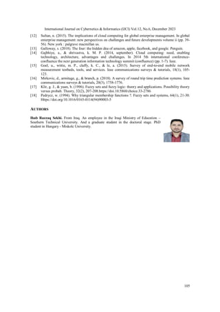 International Journal on Cybernetics & Informatics (IJCI) Vol.12, No.6, December 2023
105
[12] Sultan, n. (2015). The implications of cloud computing for global enterprise management. In global
enterprise management: new perspectives on challenges and future developments volume ii (pp. 39-
56). New york : palgrave macmillan us.
[13] Galloway, s. (2018). The four: the hidden dna of amazon, apple, facebook, and google. Penguin.
[14] Gajbhiye, a., & shrivastva, k. M. P. (2014, september). Cloud computing: need, enabling
technology, architecture, advantages and challenges. In 2014 5th international conference-
confluence the next generation information technology summit (confluence) (pp. 1-7). Ieee.
[15] Goel, u., wittie, m. P., claffy, k. C., & le, a. (2015). Survey of end-to-end mobile network
measurement testbeds, tools, and services. Ieee communications surveys & tutorials, 18(1), 105-
123.
[16] Mirkovic, d., armitage, g., & branch, p. (2018). A survey of round trip time prediction systems. Ieee
communications surveys & tutorials, 20(3), 1758-1776.
[17] Klir, g. J., & yuan, b. (1996). Fuzzy sets and fuzzy logic: theory and applications. Possibility theory
versus probab. Theory, 32(2), 207-208.https://doi.10.5860/choice.33-2786
[18] Pedrycz, w. (1994). Why triangular membership functions ?. Fuzzy sets and systems, 64(1), 21-30.
Https://doi.org/10.1016/0165-0114(94)90003-5
AUTHORS
Ihab Razzaq Sekhi. From Iraq. An employee in the Iraqi Ministry of Education –
Southern Technical University. And a graduate student in the doctoral stage. PhD
student in Hungary - Miskolc University.
 