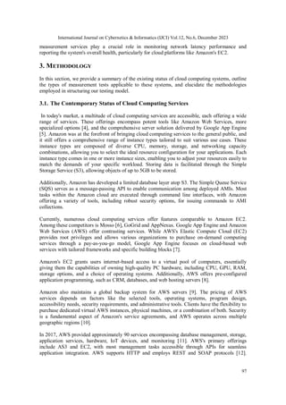 International Journal on Cybernetics & Informatics (IJCI) Vol.12, No.6, December 2023
97
measurement services play a crucial role in monitoring network latency performance and
reporting the system's overall health, particularly for cloud platforms like Amazon's EC2.
3. METHODOLOGY
In this section, we provide a summary of the existing status of cloud computing systems, outline
the types of measurement tests applicable to these systems, and elucidate the methodologies
employed in structuring our testing model.
3.1. The Contemporary Status of Cloud Computing Services
In today's market, a multitude of cloud computing services are accessible, each offering a wide
range of services. These offerings encompass potent tools like Amazon Web Services, more
specialized options [4], and the comprehensive server solution delivered by Google App Engine
[5]. Amazon was at the forefront of bringing cloud computing services to the general public, and
it still offers a comprehensive range of instance types tailored to suit various use cases. These
instance types are composed of diverse CPU, memory, storage, and networking capacity
combinations, allowing you to select the ideal resource configuration for your applications. Each
instance type comes in one or more instance sizes, enabling you to adjust your resources easily to
match the demands of your specific workload. Storing data is facilitated through the Simple
Storage Service (S3), allowing objects of up to 5GB to be stored.
Additionally, Amazon has developed a limited database layer atop S3. The Simple Queue Service
(SQS) serves as a message-passing API to enable communication among deployed AMIs. Most
tasks within the Amazon cloud are executed through command line interfaces, with Amazon
offering a variety of tools, including robust security options, for issuing commands to AMI
collections.
Currently, numerous cloud computing services offer features comparable to Amazon EC2.
Among these competitors is Mosso [6], GoGrid and AppNexus. Google App Engine and Amazon
Web Services (AWS) offer contrasting services. While AWS's Elastic Compute Cloud (EC2)
provides root privileges and allows various organizations to purchase on-demand computing
services through a pay-as-you-go model, Google App Engine focuses on cloud-based web
services with tailored frameworks and specific building blocks [7].
Amazon's EC2 grants users internet-based access to a virtual pool of computers, essentially
giving them the capabilities of owning high-quality PC hardware, including CPU, GPU, RAM,
storage options, and a choice of operating systems. Additionally, AWS offers pre-configured
application programming, such as CRM, databases, and web hosting servers [8].
Amazon also maintains a global backup system for AWS servers [9]. The pricing of AWS
services depends on factors like the selected tools, operating systems, program design,
accessibility needs, security requirements, and administrative tools. Clients have the flexibility to
purchase dedicated virtual AWS instances, physical machines, or a combination of both. Security
is a fundamental aspect of Amazon's service agreements, and AWS operates across multiple
geographic regions [10].
In 2017, AWS provided approximately 90 services encompassing database management, storage,
application services, hardware, IoT devices, and monitoring [11]. AWS's primary offerings
include AS3 and EC2, with most management tasks accessible through APIs for seamless
application integration. AWS supports HTTP and employs REST and SOAP protocols [12].
 