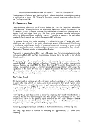 International Journal on Cybernetics & Informatics (IJCI) Vol.12, No.6, December 2023
98
Amazon markets AWS as a faster and cost-effective solution for scaling computations compared
to traditional server farms [13]. While AWS dominates the cloud computing market, Microsoft
and Google compete [14].
3.2. Measurement Tests
Cloud computing system tests can be broadly divided into two primary categories: evaluations
centered around resource assessment and assessments focused on network infrastructure. The
first category involves evaluating the actual computational performance of the machines used to
operate cloud applications. Some tests, like those related to storage capacity and memory
utilization, follow established standards. However, it's crucial to recognize that each cloud
provider defines its criteria and methods for assessing CPU utilization.
For example, Google App Engine quantifies CPU utilization in terms of "Megacycles used,"
which some users might see as less intuitive. In contrast, Amazon EC2 measures CPU utilization
by considering the deployment duration of a machine instance and the number of instances used.
Access to conduct these tests typically requires root access to the server, making them primarily
the domain of the cloud provider or authorized third parties.
An example of such an authorized third party is Hypericin Inc., which continuously monitors the
performance of both EC2 and App Engine in real-time and shares the results on its website,
Cloud Status [6].
The primary focus of our research revolves around assessing the network performance for
requests handled by cloud-deployed applications. This area involves various measurements,
including the round-trip time (RTT). The Round-Trip Time (RTT) signifies the duration between
sending a message from a source to a remote location and its subsequent return to the source. The
significance of this metric becomes clear as it precisely quantifies the latency users encounter
when interacting with a web service by timing the interval between the submission of a query and
the receipt of the corresponding response.
3.3. Testing Model
The Our approach to assessing network performance in cloud computing services begins with the
execution of a ping network test method, establishing connections between all regions within
AWS. Subsequently, we validate the results by applying a mathematical equation to calculate the
average round-trip time (RTT). It is important to note that we assume the application's
performance to be consistent in both scenarios as we compare the system's duration to the
transfer times across the network.
Following this, a fuzzy logic system is employed, comprising three membership functions, to
categorize the proximity between regions into three groups: "near," "average," or "far." This
categorization serves as the primary input parameter for the fuzzy inference method.
Furthermore, three membership functions are used to classify time as either "short," "medium," or
"long," serving as the secondary input for the fuzzy logic system.
To sum up, a comparative study is carried out on the two results obtained for round-trip time.
The fuzzy logic method is suitable for estimating and approximating RTT within cloud
computing.
 