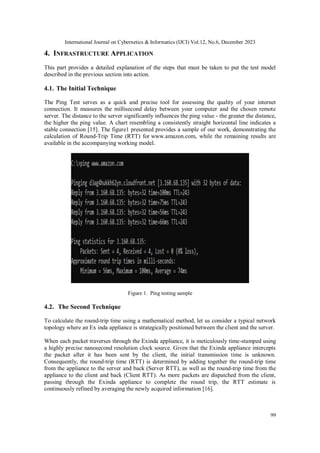 International Journal on Cybernetics & Informatics (IJCI) Vol.12, No.6, December 2023
99
4. INFRASTRUCTURE APPLICATION
This part provides a detailed explanation of the steps that must be taken to put the test model
described in the previous section into action.
4.1. The Initial Technique
The Ping Test serves as a quick and precise tool for assessing the quality of your internet
connection. It measures the millisecond delay between your computer and the chosen remote
server. The distance to the server significantly influences the ping value - the greater the distance,
the higher the ping value. A chart resembling a consistently straight horizontal line indicates a
stable connection [15]. The figure1 presented provides a sample of our work, demonstrating the
calculation of Round-Trip Time (RTT) for www.amazon.com, while the remaining results are
available in the accompanying working model.
Figure 1. Ping testing sample
4.2. The Second Technique
To calculate the round-trip time using a mathematical method, let us consider a typical network
topology where an Ex inda appliance is strategically positioned between the client and the server.
When each packet traverses through the Exinda appliance, it is meticulously time-stamped using
a highly precise nanosecond resolution clock source. Given that the Exinda appliance intercepts
the packet after it has been sent by the client, the initial transmission time is unknown.
Consequently, the round-trip time (RTT) is determined by adding together the round-trip time
from the appliance to the server and back (Server RTT), as well as the round-trip time from the
appliance to the client and back (Client RTT). As more packets are dispatched from the client,
passing through the Exinda appliance to complete the round trip, the RTT estimate is
continuously refined by averaging the newly acquired information [16].
 