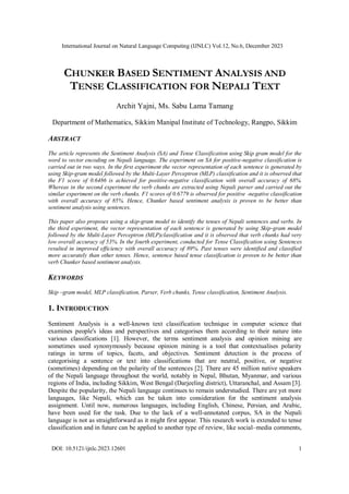 International Journal on Natural Language Computing (IJNLC) Vol.12, No.6, December 2023
DOI: 10.5121/ijnlc.2023.12601 1
CHUNKER BASED SENTIMENT ANALYSIS AND
TENSE CLASSIFICATION FOR NEPALI TEXT
Archit Yajni, Ms. Sabu Lama Tamang
Department of Mathematics, Sikkim Manipal Institute of Technology, Rangpo, Sikkim
ABSTRACT
The article represents the Sentiment Analysis (SA) and Tense Classification using Skip gram model for the
word to vector encoding on Nepali language. The experiment on SA for positive-negative classification is
carried out in two ways. In the first experiment the vector representation of each sentence is generated by
using Skip-gram model followed by the Multi-Layer Perceptron (MLP) classification and it is observed that
the F1 score of 0.6486 is achieved for positive-negative classification with overall accuracy of 68%.
Whereas in the second experiment the verb chunks are extracted using Nepali parser and carried out the
similar experiment on the verb chunks. F1 scores of 0.6779 is observed for positive -negative classification
with overall accuracy of 85%. Hence, Chunker based sentiment analysis is proven to be better than
sentiment analysis using sentences.
This paper also proposes using a skip-gram model to identify the tenses of Nepali sentences and verbs. In
the third experiment, the vector representation of each sentence is generated by using Skip-gram model
followed by the Multi-Layer Perceptron (MLP)classification and it is observed that verb chunks had very
low overall accuracy of 53%. In the fourth experiment, conducted for Tense Classification using Sentences
resulted in improved efficiency with overall accuracy of 89%. Past tenses were identified and classified
more accurately than other tenses. Hence, sentence based tense classification is proven to be better than
verb Chunker based sentiment analysis.
KEYWORDS
Skip –gram model, MLP classification, Parser, Verb chunks, Tense classification, Sentiment Analysis.
1. INTRODUCTION
Sentiment Analysis is a well-known text classification technique in computer science that
examines people's ideas and perspectives and categorises them according to their nature into
various classifications [1]. However, the terms sentiment analysis and opinion mining are
sometimes used synonymously because opinion mining is a tool that contextualises polarity
ratings in terms of topics, facets, and objectives. Sentiment detection is the process of
categorising a sentence or text into classifications that are neutral, positive, or negative
(sometimes) depending on the polarity of the sentences [2]. There are 45 million native speakers
of the Nepali language throughout the world, notably in Nepal, Bhutan, Myanmar, and various
regions of India, including Sikkim, West Bengal (Darjeeling district), Uttaranchal, and Assam [3].
Despite the popularity, the Nepali language continues to remain understudied. There are yet more
languages, like Nepali, which can be taken into consideration for the sentiment analysis
assignment. Until now, numerous languages, including English, Chinese, Persian, and Arabic,
have been used for the task. Due to the lack of a well-annotated corpus, SA in the Nepali
language is not as straightforward as it might first appear. This research work is extended to tense
classification and in future can be applied to another type of review, like social–media comments,
 