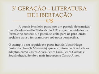 
A poesia brasileira passa por um período de transição
nas décadas de 60 e 70 do século XIX, surgem novidades na
forma e no conteúdo, a poesia se volta para os problemas
sociais e trata o tema amoroso sob nova perspectiva.
O exemplo a ser seguido é o poeta francês Victor Hugo
(autor da obra Os Miseráveis), que encontrou no Brasil vários
adeptos, como Castro Alves, Pedro Luís, Pedro Calasãs e
Sousândrade. Sendo o mais importante Castro Alves.
3ª GERAÇÃO – LITERATURA
DE LIBERTAÇÃO
 
