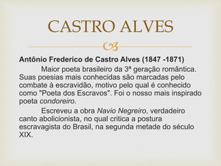 
Antônio Frederico de Castro Alves (1847 -1871)
Maior poeta brasileiro da 3ª geração romântica.
Suas poesias mais conhecidas são marcadas pelo
combate à escravidão, motivo pelo qual é conhecido
como "Poeta dos Escravos". Foi o nosso mais inspirado
poeta condoreiro.
Escreveu a obra Navio Negreiro, verdadeiro
canto abolicionista, no qual critica a postura
escravagista do Brasil, na segunda metade do século
XIX.
CASTRO ALVES
 