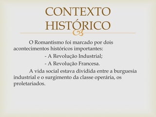 
O Romantismo foi marcado por dois
acontecimentos históricos importantes:
- A Revolução Industrial;
- A Revolução Francesa.
A vida social estava dividida entre a burguesia
industrial e o surgimento da classe operária, os
proletariados.
CONTEXTO
HISTÓRICO
 
