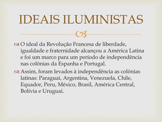 
 O ideal da Revolução Francesa de liberdade,
igualdade e fraternidade alcançou a América Latina
e foi um marco para um período de independência
nas colônias da Espanha e Portugal.
 Assim, foram levados à independência as colônias
latinas: Paraguai, Argentina, Venezuela, Chile,
Equador, Peru, México, Brasil, América Central,
Bolívia e Uruguai.
IDEAIS ILUMINISTAS
 