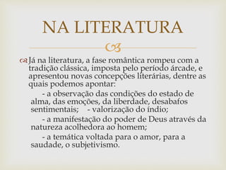 
Já na literatura, a fase romântica rompeu com a
tradição clássica, imposta pelo período árcade, e
apresentou novas concepções literárias, dentre as
quais podemos apontar:
- a observação das condições do estado de
alma, das emoções, da liberdade, desabafos
sentimentais; - valorização do índio;
- a manifestação do poder de Deus através da
natureza acolhedora ao homem;
- a temática voltada para o amor, para a
saudade, o subjetivismo.
NA LITERATURA
 
