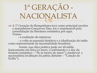 
 A 1ª Geração do Romantismo teve como principal escritor
o maranhense Gonçalves Dias, foi o responsável pela
consolidação da literatura romântica por aqui.
Temas:
- a exaltação da natureza;
- a volta ao passado histórico e a idealização do índio
como representante da nacionalidade brasileira.
Assim, sua obra poética pode ser dividida
basicamente em lírica (o amor, o sofrimento e a dor do
homem romântico – “Se se morre de amor”), medieval e
nacionalista (exaltação da pátria distante – “Canção do
Exílio”).
1ª GERAÇÃO -
NACIONALISTA
 
