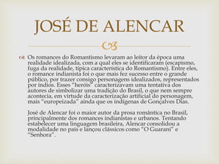 
 Os romances do Romantismo levaram ao leitor da época uma
realidade idealizada, com a qual eles se identificaram (escapismo,
fuga da realidade, típica característica do Romantismo). Entre eles,
o romance indianista foi o que mais fez sucesso entre o grande
público, por trazer consigo personagens idealizados, representados
por índios. Esses “heróis” caracterizavam uma tentativa dos
autores de simbolizar uma tradição do Brasil, o que nem sempre
acontecia, em virtude da caracterização artificial do personagem,
mais “europeizada” ainda que os indígenas de Gonçalves Dias.
José de Alencar foi o maior autor da prosa romântica no Brasil,
principalmente dos romances indianistas e urbanos. Tentando
estabelecer uma linguagem brasileira, Alencar consolidou a
modalidade no país e lançou clássicos como “O Guarani” e
“Senhora”.
JOSÉ DE ALENCAR
 