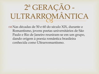 
 Nas décadas de 50 e 60 do século XIX, durante o
Romantismo, jovens poetas universitários de São
Paulo e Rio de Janeiro reuniram-se em um grupo,
dando origem à poesia romântica brasileira
conhecida como Ultrarromantismo.
2ª GERAÇÃO -
ULTRARROMÂNTICA
 