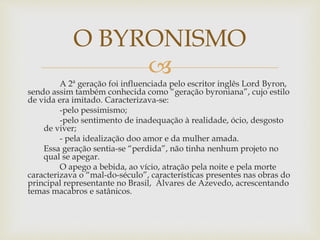 
A 2ª geração foi influenciada pelo escritor inglês Lord Byron,
sendo assim também conhecida como “geração byroniana”, cujo estilo
de vida era imitado. Caracterizava-se:
-pelo pessimismo;
-pelo sentimento de inadequação à realidade, ócio, desgosto
de viver;
- pela idealização doo amor e da mulher amada.
Essa geração sentia-se “perdida”, não tinha nenhum projeto no
qual se apegar.
O apego a bebida, ao vício, atração pela noite e pela morte
caracterizava o “mal-do-século”, características presentes nas obras do
principal representante no Brasil, Álvares de Azevedo, acrescentando
temas macabros e satânicos.
O BYRONISMO
 