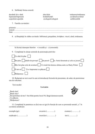 10
6. Subliniaţi forma corectă:
deodată/ de o dată alee/aleie todeauna/totdeauna
înpreună/împreună hotărâ/hotărî cuvântul/cuvîntul
copertele/coperţile zoologică/zologică unblă/umblă
7. Familia cuvintelor:
prietenie: ...........................................................................................................................................
muncă: ..............................................................................................................................................
frate: .................................................................................................................................................
8. a) Despărţiţi în silabe cuvintele: bibliotecă, preşedinte, învăţător, viscol, când, totdeauna.
...........................................................................................................................................................
...........................................................................................................................................................
b) Scrieţi deasupra literelor v (vocală) şi c (consoană).
9. Completaţi în căsuţe semnele de punctuaţie potrivite:
Ce cărţi îţi plac
Îmi plac cărţile de poveşti de poezii cu benzi desenate şi cele cu jocuri
Mie îmi plac cele de aventuri Ce mult îmi doresc ultima carte cu Harry Potter
O am eu Ţi-o împrumut cu plăcere
Mulţumesc
10. Redactaţi un text scurt în care să introduceţi formule de prezentare, de salut, de permisiune
sau de solicitare.
Text model:
La teatru
_Bună ziua!
_Bună ziua !
_Îmi permiteţi să trec? Am bilet pentru locul 54, lângă dumneavoastră.
_Cu plăcere.
_Mulţumesc!
11. Completaţi în paranteze cu (ks) sau cu (gz) în funcţie de cum se pronunţă sunetul „x” în
cuvintele următoare:
exemplu (gz) excursie (................) examen (................)
explicaţie (...................) exerciţiu (.................) taxi (................)
 