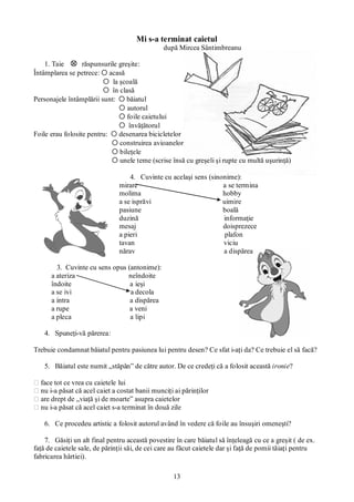13
Mi s-a terminat caietul
după Mircea Sântimbreanu
1. Taie răspunsurile greşite:
Întâmplarea se petrece: O acasă
O la şcoală
O în clasă
Personajele întâmplării sunt: O băiatul
O autorul
O foile caietului
O învăţătorul
Foile erau folosite pentru: O desenarea bicicletelor
O construirea avioanelor
O bileţele
O unele teme (scrise însă cu greşeli şi rupte cu multă uşurinţă)
4. Cuvinte cu acelaşi sens (sinonime):
mirare a se termina
molima hobby
a se isprăvi uimire
pasiune boală
duzină informaţie
mesaj doisprezece
a pieri plafon
tavan viciu
nărav a dispărea
3. Cuvinte cu sens opus (antonime):
a ateriza neîndoite
îndoite a ieşi
a se ivi a decola
a intra a dispărea
a rupe a veni
a pleca a lipi
4. Spuneţi-vă părerea:
Trebuie condamnat băiatul pentru pasiunea lui pentru desen? Ce sfat i-aţi da? Ce trebuie el să facă?
5. Băiatul este numit „stăpân” de către autor. De ce credeţi că a folosit această ironie?
⁪ face tot ce vrea cu caietele lui
⁪ nu i-a păsat că acel caiet a costat banii munciţi ai părinţilor
⁪ are drept de „viaţă şi de moarte” asupra caietelor
⁪ nu i-a păsat că acel caiet s-a terminat în două zile
6. Ce procedeu artistic a folosit autorul având în vedere că foile au însuşiri omeneşti?
7. Găsiţi un alt final pentru această povestire în care băiatul să înţeleagă cu ce a greşit ( de ex.
faţă de caietele sale, de părinţii săi, de cei care au făcut caietele dar şi faţă de pomii tăiaţi pentru
fabricarea hârtiei).
 