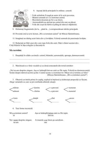 14
8. Aşezaţi ideile principale în ordinea corectă:
⁪ Foile neîndoite îl roagă pe autor să le scrie povestea.
⁪ Băiatul constată că i s-a terminat caietul.
⁪ Bicicletele desenate pe foi s-au întors.
⁪ Aeromodelele au aterizat pe caietul din care au plecat.
⁪ Foile din coşul de hârtie se plâng de năravul stăpânului.
9. Delimitaţi fragmentele (de la.... până la....) corespunzătoare ideilor principale.
10. Povestiţi oral şi scris lectura „Mi s-a terminat caietul” de Mircea Sântimbreanu.
11. Imaginaţi un dialog scurt între elev şi învăţător. Folosiţi semnele de punctuaţie învăţate.
12. Redactaţi un bilet unui elev care rupe foile din caiet. Daţi-i sfaturi acestui elev.
Citiţi biletele în faţa colegilor şi discutaţi-le.
Să exersăm:
1. Despărţiţi în silabe cuvintele: caietul, băiatului, aeromodele, aproape, dumneavoastră
...............................................................................................................................................................
...............................................................................................................................................................
2. Marchează cu o linie vocalele şi cu două consoanele din textul următor:
„Noi ne-am desprins singure. Aşa se întâmplă într-un caiet cu file rupte. Folosiţi-ne dumneavoastră.
Scrieţi despre năravul acestui şcolar. Caietul acesta s-a terminat tot. Măcar să se termine cu folos”
(Mircea Sântimbreanu- „Mi s-a terminat caietul”)
3. Observă cuvintele prinse în cuplaj, explică-le înţelesul şi alcătuieşte propoziţii cu fiecare.
Alege variantele cu care se pot confunda ultimele situaţii.
aliniat destins a proveni numerar
alineat distins a preveni numeral
caro harpă fisă acces
.............. ................. .............. .............
4. Taie forma incorectă:
Mi s-a teminat caietul! Aşa se întâmplă întrun caiet cu file rupte.
sa într-un
Noi neam desprins singure. Avioanele s-au întors pe aerodrom.
ne-am sau
 
