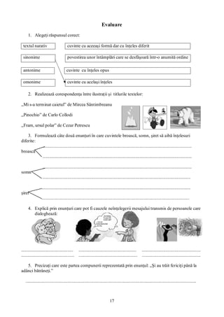 17
Evaluare
1. Alegeţi răspunsul corect:
textul narativ cuvinte cu aceeaşi formă dar cu înţeles diferit
sinonime povestirea unor întâmplări care se desfăşoară într-o anumită ordine
antonime cuvinte cu înţeles opus
omonime cuvinte cu acelaşi înţeles
2. Realizează corespondenţa între ilustraţii şi titlurile textelor:
„Mi s-a terminat caietul” de Mircea Sântimbreanu
„Pinochio” de Carlo Collodi
„Fram, ursul polar” de Cezar Petrescu
3. Formulează câte două enunţuri în care cuvintele broască, somn, şiret să aibă înţelesuri
diferite:
....................................................................................................................................
broască
....................................................................................................................................
....................................................................................................................................
somn
...................................................................................................................................
....................................................................................................................................
şiret
...................................................................................................................................
4. Explică prin enunţuri care pot fi cauzele neînţelegerii mesajului transmis de persoanele care
dialoghează:
.............................................. ................................................... ....................................................
............................................... .................................................... ....................................................
5. Precizaţi care este partea compunerii reprezentată prin enunţul: „Şi au trăit fericiţi până la
adânci bătrâneţi.”
.......................................................................................................................................................
 