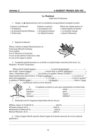18
Unitatea 2 A RUGINIT FRUNZA DIN VII...
La Medeleni
după Ionel Teodoreanu
1. Alegeţi cu ■ răspunsurile pe care le consideraţi corespunzătoare mesajului textului:
2. Spuneţi-vă părerea!
Dănuţ a refuzat tovărăşia Monicăi pentru că:
O prezenţa Monicăi îl deranja
O era supărat
O ar fi izbucnit şi el în lacrimi
O voia să mai admire livada încă o dată
O voia să fie singur în natură
3. Completaţi spaţiile punctate cu cuvintele cu acelaşi înţeles (sinonime) din textul „La
Medeleni” de Ionel Teodoreanu:
Dănuţ coborî treptele terasei (...............................) şi porni în paşi înceţi ( ..............................)
spre livadă. Toamna risipea (............................) arome dulci şi amărui, parfumuri (...........................)
stinse. Vântul bătea uşor (..................) pe mirişte şi în grădini. Monica se pitise (.............................)
după trunchiul unui măr domnesc. Crengile se aplecau (.........................................) ca cerceii cu
grele pietre preţioase ( .......................................). „Ce iute (..................................) a trecut vacanţa!”
se gândea el. Monica apăru (....................................) în spatele (................................) băncii. Îi puse
(...........................) pelerina pe umeri ca să nu răcească.
4. Completaţi cuvintele cu sens opus (antonimele) cuvintelor date:
coborî- ................................... măriţi- ...................................
împrăştia- .............................. grele- .....................................
stinse- ................................... repede- .................................
deasupra- .............................. îndărătul- ..............................
5. Delimitaţi textul în fragmente după ideile-titlu de mai jos:
●Dănuţ ,singur, în livadă (de la............................................. până la ............................................ )
●Venirea toamnei (de la ....................................................până la ................................................. )
●Gândurile lui Dănuţ (de la .................................................până la ................................................)
●Gestul Monicăi ( de la .....................................................până la ................................................. )
6. Citiţi şi alegeţi titlurile operelor literare legate de toamnă cunoscute de voi (nu uitaţi de
ghilimele!):
..............................................................................................................................................................
..............................................................................................................................................................
Acţiunea se desfăşoară:
□ la Medeleni
□ pe domeniul familiei Deleanu
□ la Bucureşti
Acţiunea se petrece:
□ la începutul verii
□ la începutul toamnei
□ la sfârşitul toamnei
Dănuţ este supărat pentru că:
□ pleacă departe de familie
□ s-a terminat vacanţa
□ pleacă la Bucureşti
 