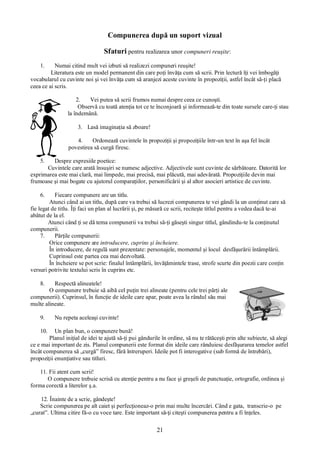 21
Compunerea după un suport vizual
Sfaturi pentru realizarea unor compuneri reuşite:
1. Numai citind mult vei izbuti să realizezi compuneri reuşite!
Literatura este un model permanent din care poţi învăţa cum să scrii. Prin lectură îţi vei îmbogăţi
vocabularul cu cuvinte noi şi vei învăţa cum să aranjezi aceste cuvinte în propoziţii, astfel încât să-ţi placă
ceea ce ai scris.
2. Vei putea să scrii frumos numai despre ceea ce cunoşti.
Observă cu toată atenţia tot ce te înconjoară şi informează-te din toate sursele care-ţi stau
la îndemână.
3. Lasă imaginaţia să zboare!
4. Ordonează cuvintele în propoziţii şi propoziţiile într-un text în aşa fel încât
povestirea să curgă firesc.
5. Despre expresiile poetice:
Cuvintele care arată însuşiri se numesc adjective. Adjectivele sunt cuvinte de sărbătoare. Datorită lor
exprimarea este mai clară, mai limpede, mai precisă, mai plăcută, mai adevărată. Propoziţiile devin mai
frumoase şi mai bogate cu ajutorul comparaţiilor, personificării şi al altor asocieri artistice de cuvinte.
6. Fiecare compunere are un titlu.
Atunci când ai un titlu, după care va trebui să lucrezi compunerea te vei gândi la un conţinut care să
fie legat de titlu. Îţi faci un plan al lucrării şi, pe măsură ce scrii, reciteşte titlul pentru a vedea dacă te-ai
abătut de la el.
Atunci când ţi se dă tema compunerii va trebui să-ţi găseşti singur titlul, gândindu-te la conţinutul
compunerii.
7. Părţile compunerii:
Orice compunere are introducere, cuprins şi încheiere.
În introducere, de regulă sunt prezentate: personajele, momentul şi locul desfăşurării întâmplării.
Cuprinsul este partea cea mai dezvoltată.
În încheiere se pot scrie: finalul întâmplării, învăţămintele trase, strofe scurte din poezii care conţin
versuri potrivite textului scris în cuprins etc.
8. Respectă alineatele!
O compunere trebuie să aibă cel puţin trei alineate (pentru cele trei părţi ale
compunerii). Cuprinsul, în funcţie de ideile care apar, poate avea la rândul său mai
multe alineate.
9. Nu repeta aceleaşi cuvinte!
10. Un plan bun, o compunere bună!
Planul iniţial de idei te ajută să-ţi pui gândurile în ordine, să nu te rătăceşti prin alte subiecte, să alegi
ce e mai important de zis. Planul compunerii este format din ideile care rânduiesc desfăşurarea temelor astfel
încât compunerea să „curgă” firesc, fără întreruperi. Ideile pot fi interogative (sub formă de întrebări),
propoziţii enunţiative sau titluri.
11. Fii atent cum scrii!
O compunere trebuie scrisă cu atenţie pentru a nu face şi greşeli de punctuaţie, ortografie, ordinea şi
forma corectă a literelor ş.a.
12. Înainte de a scrie, gândeşte!
Scrie compunerea pe alt caiet şi perfecţioneaz-o prin mai multe încercări. Când e gata, transcrie-o pe
„curat”. Ultima citire fă-o cu voce tare. Este important să-ţi citeşti compunerea pentru a fi înţeles.
 
