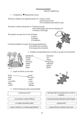22
Culesul porumbului
după Ion Agârbiceanu
1. Completaţi cu răspunsurile corecte:
Primăvara, plugarii erau îngrijoraţi pentru că: O fusese secetă
O plouase prea mult
O nu semănaseră porumbul la timp
Porumbul s-a făcut mult pentru că : O plouase la timp
O porumbul legase câte doi-trei ştiuleţi pe fir
O toamna a fost lungă
Personajele care apar în text sunt: O sătenii
O copiii
O plugarii
O învăţătorul
Culesul porumbului a început: O la începutul primăverii
O la sfârşitul lui octombrie
O la începutul lui noiembrie
2. Realizaţi corespondenţa între cuvintele cu acelaşi sens (sinonime):
îngânduraţi luminoasă
destulă reci
senină ridicau
răcoroase îngrijoraţi
înălţau suficientă
boare gălăgie
larma adiere
3. Legaţi cuvintele cu sens opus:
târziu scund
lungă devreme
înalt scurtă
s-a încălzit a ieşit
râdea s-a răcit
a intrat plângea
4. Potriviţi înţelesurile prin corespondenţă:
„Se descuie cerul” admiraţia faţă de porumbul des şi înalt ca
o pădure
„Ce porumb s-a făcut! Pădure! bucuria sătenilor datorată recoltei bogate
„Le râdea oamenilor inima” a plouat mult
„larma vorbelor ca o neîntreruptă fierbere” oamenii fericiţi vorbeau mult şi tare
 